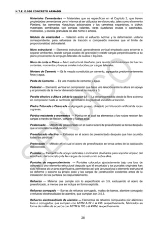 N.T.E. E.060 CONCRETO ARMADO
28
Materiales Cementantes — Materiales que se especifican en el Capítulo 3, que tienen
propiedades cementantes por sí mismos al ser utilizados en el concreto, tales como el cemento
Pórtland, los cementos hidráulicos adicionados y los cementos expansivos, o dichos
materiales combinados con cenizas volantes, otras puzolanas crudas o calcinadas,
microsílice, y escoria granulada de alto horno o ambos.
Módulo de elasticidad — Relación entre el esfuerzo normal y la deformación unitaria
correspondiente, para esfuerzos de tracción o compresión menores que el límite de
proporcionalidad del material.
Muro estructural — Elemento estructural, generalmente vertical empleado para encerrar o
separar ambientes, resistir cargas axiales de gravedad y resistir cargas perpendiculares a su
plano proveniente de empujes laterales de suelos o líquidos.
Muro de corte o Placa — Muro estructural diseñado para resistir combinaciones de fuerzas
cortantes, momentos y fuerzas axiales inducidas por cargas laterales.
Mortero de Cemento — Es la mezcla constituida por cemento, agregados predominantemente
finos y agua.
Pasta de Cemento — Es una mezcla de cemento y agua.
Pedestal — Elemento vertical en compresión que tiene una relación entre la altura sin apoyo
y el promedio de la menor dimensión lateral no mayor a 3.
Peralte efectivo o Altura útil de la sección (d) — La distancia medida desde la fibra extrema
en compresión hasta el centroide del refuerzo longitudinal sometido a tracción.
Piedra Triturada o Chancada — Agregado grueso, obtenido por trituración artificial de rocas
o gravas.
Pórtico resistente a momentos — Pórtico en el cual los elementos y los nudos resisten las
cargas a través de flexión, cortante y fuerza axial.
Postensado — Método de preesforzado en el cual el acero de preesforzado se tensa después
que el concreto ha endurecido.
Preesforzado efectivo — Esfuerzo en el acero de preesforzado después que han ocurrido
todas las pérdidas.
Pretensado — Método en el cual el acero de preesforzado se tensa antes de la colocación
del concreto.
Puntales — Elementos de apoyo verticales o inclinados diseñados para soportar el peso del
encofrado, del concreto y de las cargas de construcción sobre ellos.
Puntales de reapuntalamiento — Puntales colocados ajustadamente bajo una losa de
concreto u otro elemento estructural después que el encofrado y los puntales originales han
sido retirados de un área significativa, permitiendo así que la nueva losa o elemento estructural
se deforme y soporte su propio peso y las cargas de construcción existentes antes de la
instalación de los puntales de reapuntalamiento.
Refuerzo — Material que cumple con lo especificado en 3.5, excluyendo el acero de
preesforzado, a menos que se incluya en forma explícita.
Refuerzo corrugado — Barras de refuerzo corrugado, mallas de barras, alambre corrugado
o refuerzo electrosoldado de alambre, que cumplan con 3.5.3.
Refuerzo electrosoldado de alambre — Elementos de refuerzo compuestos por alambres
lisos o corrugados, que cumplen con ASTM A 82 o A 496, respectivamente, fabricados en
forma de mallas de acuerdo con ASTM A 185 o A 497M, respectivamente.
 