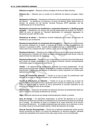 N.T.E. E.060 CONCRETO ARMADO
29
Refuerzo en espiral — Refuerzo continuo enrollado en forma de hélice cilíndrica.
Refuerzo liso — Refuerzo que no cumple con la definición de refuerzo corrugado. Véase
3.5.4.
Resistencia a la fluencia — Resistencia a la fluencia mínima especificada o punto de fluencia
del refuerzo. La resistencia a la fluencia o el punto de fluencia deben determinarse en
tracción, de acuerdo con las Normas Técnicas Peruanas (NTP) aplicables, con las
modificaciones de 3.5 de esta Norma.
Resistencia a la tracción por hendimiento o compresión diametral (fct) (Splitting tensile
strength) — Resistencia a la tracción del concreto determinada de acuerdo con ASTM C
496M, tal como se describe en “Standard Specification for Lightweight Aggregates for
Structural Concrete” (ASTM C 330).
Resistencia de diseño — Resistencia nominal multiplicada por el factor de reducción de
resistencia  que corresponda.
Resistencia especificada a la compresión del concreto (f’c) — Resistencia a la compresión
del concreto empleada en el diseño y evaluada de acuerdo con las consideraciones del
Capítulo 5, expresada en MPa. Cuando dicha cantidad esté bajo un signo radical, se quiere
indicar sólo la raíz cuadrada del valor numérico, por lo que el resultado está en MPa.
Resistencia Nominal — Resistencia de un elemento o una sección transversal calculada con
las disposiciones e hipótesis del método de diseño por resistencia de esta Norma, antes de
aplicar el factor de reducción de resistencia.
Resistencia Requerida — Resistencia que un elemento o una sección transversal debe tener
para resistir las cargas amplificadas o los momentos y fuerzas internas correspondientes
combinadas según lo estipulado en esta Norma.
Tendón — En aplicaciones de preesforzado, el tendón es el acero preesforzado. En las
aplicaciones de postensado, el tendón es el conjunto completo consistente en anclajes, acero
preesforzado y ductos para aplicaciones no adheridas o ductos inyectados con mortero para
aplicaciones adheridas.
Tendón de Preesfuerzo Adherido — Tendón en el que el acero de preesforzado está
adherido al concreto ya sea directamente o con mortero de inyección.
Tendón de Preesfuerzo no Adherido — Tendón en el que se impide que el acero de
preesforzado se adhiera al concreto y queda libre para moverse con respecto al concreto. La
fuerza de preesforzado se trasmite en forma permanente al concreto solamente en los
extremos del tendón a través de los anclajes.
Transferencia — Operación de transferir los esfuerzos del acero de preesforzado desde los
gatos o del banco de tensado al elemento de concreto.
Viga — Elemento estructural que trabaja fundamentalmente a flexión y cortante.
Zona de Anclaje — En elementos postensados, la porción del elemento en la cual la
distribución de esfuerzos normales se ve afectada por la concentración de esfuerzos producida
por el anclaje. Su extensión es igual a la longitud de la mayor dimensión de la sección
transversal del elemento. En anclajes localizados lejos del extremo de un elemento, la zona
de anclaje incluye la zona perturbada delante y detrás del dispositivo de anclaje.
Zona de Tracción Precomprimida — Porción de un elemento preesforzado donde ocurriría
tracción producida por flexión si la fuerza de preesfuerzo no estuviera presente, calculada
usando las propiedades de la sección bruta, bajo carga muerta y viva no amplificadas.
 