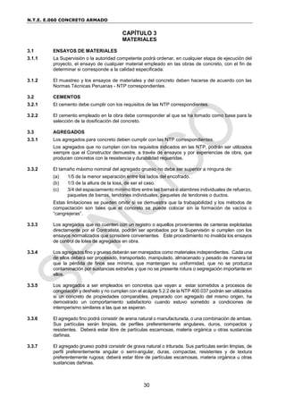 N.T.E. E.060 CONCRETO ARMADO
30
CAPÍTULO 3
MATERIALES
3.1 ENSAYOS DE MATERIALES
3.1.1 La Supervisión o la autoridad competente podrá ordenar, en cualquier etapa de ejecución del
proyecto, el ensayo de cualquier material empleado en las obras de concreto, con el fin de
determinar si corresponde a la calidad especificada.
3.1.2 El muestreo y los ensayos de materiales y del concreto deben hacerse de acuerdo con las
Normas Técnicas Peruanas - NTP correspondientes.
3.2 CEMENTOS
3.2.1 El cemento debe cumplir con los requisitos de las NTP correspondientes.
3.2.2 El cemento empleado en la obra debe corresponder al que se ha tomado como base para la
selección de la dosificación del concreto.
3.3 AGREGADOS
3.3.1 Los agregados para concreto deben cumplir con las NTP correspondientes.
Los agregados que no cumplan con los requisitos indicados en las NTP, podrán ser utilizados
siempre que el Constructor demuestre, a través de ensayos y por experiencias de obra, que
producen concretos con la resistencia y durabilidad requeridas.
3.3.2 El tamaño máximo nominal del agregado grueso no debe ser superior a ninguna de:
(a) 1/5 de la menor separación entre los lados del encofrado.
(b) 1/3 de la altura de la losa, de ser el caso.
(c) 3/4 del espaciamiento mínimo libre entre las barras o alambres individuales de refuerzo,
paquetes de barras, tendones individuales, paquetes de tendones o ductos.
Estas limitaciones se pueden omitir si se demuestra que la trabajabilidad y los métodos de
compactación son tales que el concreto se puede colocar sin la formación de vacíos o
“cangrejeras”.
3.3.3 Los agregados que no cuenten con un registro o aquellos provenientes de canteras explotadas
directamente por el Contratista, podrán ser aprobados por la Supervisión si cumplen con los
ensayos normalizados que considere convenientes. Este procedimiento no invalida los ensayos
de control de lotes de agregados en obra.
3.3.4 Los agregados fino y grueso deberán ser manejados como materiales independientes. Cada una
de ellos deberá ser procesado, transportado, manipulado, almacenado y pesado de manera tal
que la pérdida de finos sea mínima, que mantengan su uniformidad, que no se produzca
contaminación por sustancias extrañas y que no se presente rotura o segregación importante en
ellos.
3.3.5 Los agregados a ser empleados en concretos que vayan a estar sometidos a procesos de
congelación y deshielo y no cumplan con el acápite 5.2.2 de la NTP 400.037 podrán ser utilizados
si un concreto de propiedades comparables, preparado con agregado del mismo origen, ha
demostrado un comportamiento satisfactorio cuando estuvo sometido a condiciones de
intemperismo similares a las que se esperan.
3.3.6 El agregado fino podrá consistir de arena natural o manufacturada, o una combinación de ambas.
Sus partículas serán limpias, de perfiles preferentemente angulares, duros, compactos y
resistentes. Deberá estar libre de partículas escamosas, materia orgánica u otras sustancias
dañinas.
3.3.7 El agregado grueso podrá consistir de grava natural o triturada. Sus partículas serán limpias, de
perfil preferentemente angular o semi-angular, duras, compactas, resistentes y de textura
preferentemente rugosa; deberá estar libre de partículas escamosas, materia orgánica u otras
sustancias dañinas.
 
