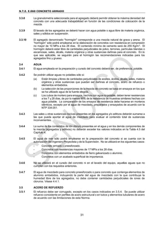 N.T.E. E.060 CONCRETO ARMADO
31
3.3.8 La granulometría seleccionada para el agregado deberá permitir obtener la máxima densidad del
concreto con una adecuada trabajabilidad en función de las condiciones de colocación de la
mezcla.
3.3.9 El lavado de los agregados se deberá hacer con agua potable o agua libre de materia orgánica,
sales y sólidos en suspensión.
3.3.10 El agregado denominado "hormigón" corresponde a una mezcla natural de grava y arena. El
“hormigón” sólo podrá emplearse en la elaboración de concretos con resistencia en compresión
no mayor de 10 MPa a los 28 días. El contenido mínimo de cemento será de 255 Kg/m3. El
hormigón deberá estar libre de cantidades perjudiciales de polvo, terrones, partículas blandas o
escamosas, sales, álcalis, materia orgánica y otras sustancias dañinas para el concreto. En lo
que sea aplicable, se seguirán para el hormigón las recomendaciones indicadas para los
agregados fino y grueso.
3.4 AGUA
3.4.1 El agua empleada en la preparación y curado del concreto deberá ser, de preferencia, potable.
3.4.2 Se podrán utilizar aguas no potables sólo si:
(a) Están limpias y libres de cantidades perjudiciales de aceites, ácidos, álcalis, sales, materia
orgánica y otras sustancias que puedan ser dañinas al concreto, acero de refuerzo o
elementos embebidos.
(b) La selección de las proporciones de la mezcla de concreto se basa en ensayos en los que
se ha utilizado agua de la fuente elegida.
(c) Los cubos de mortero para ensayos, hechos con agua no potable, deben tener resistencias
a los 7 y 28 días, de por lo menos 90% de la resistencia de muestras similares hechas con
agua potable. La comparación de los ensayos de resistencia debe hacerse en morteros
idénticos, excepto por el agua de mezclado, preparados y ensayados de acuerdo con la
NTP 334.051.
3.4.3 Las sales u otras sustancias nocivas presentes en los agregados y/o aditivos deberán sumarse a
las que pueda aportar el agua de mezclado para evaluar el contenido total de sustancias
inconvenientes.
3.4.4 La suma de los contenidos de ión cloruro presentes en el agua y en los demás componentes de
la mezcla (agregados y aditivos) no deberán exceder los valores indicados en la Tabla 4.5 del
Capítulo 4.
3.4.5 El agua de mar sólo podrá emplearse en la preparación del concreto si se cuenta con la
autorización del Ingeniero Proyectista y de la Supervisión. No se utilizará en los siguientes casos:
- Concreto armado y preesforzado.
- Concretos con resistencias mayores de 17 MPa a los 28 días.
- Concretos con elementos embebidos de fierro galvanizado o aluminio.
- Concretos con un acabado superficial de importancia.
3.4.6 No se utilizará en el curado del concreto ni en el lavado del equipo, aquellas aguas que no
cumplan con los requisitos anteriores.
3.4.7 El agua de mezclado para concreto preesforzado o para concreto que contenga elementos de
aluminio embebidos, incluyendo la parte del agua de mezclado con la que contribuye la
humedad libre de los agregados, no debe contener cantidades perjudiciales de iones de
cloruros. Véase 4.4.1.
3.5 ACERO DE REFUERZO
3.5.1 El refuerzo debe ser corrugado, excepto en los casos indicados en 3.5.4. Se puede utilizar
refuerzo consistente en perfiles de acero estructural o en tubos y elementos tubulares de acero
de acuerdo con las limitaciones de esta Norma.
 