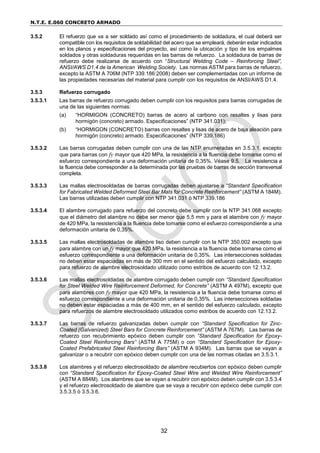 N.T.E. E.060 CONCRETO ARMADO
32
3.5.2 El refuerzo que va a ser soldado así como el procedimiento de soldadura, el cual deberá ser
compatible con los requisitos de soldabilidad del acero que se empleará, deberán estar indicados
en los planos y especificaciones del proyecto, así como la ubicación y tipo de los empalmes
soldados y otras soldaduras requeridas en las barras de refuerzo. La soldadura de barras de
refuerzo debe realizarse de acuerdo con “Structural Welding Code – Reinforcing Steel”,
ANSI/AWS D1.4 de la American Welding Society. Las normas ASTM para barras de refuerzo,
excepto la ASTM A 706M (NTP 339.186:2008) deben ser complementadas con un informe de
las propiedades necesarias del material para cumplir con los requisitos de ANSI/AWS D1.4.
3.5.3 Refuerzo corrugado
3.5.3.1 Las barras de refuerzo corrugado deben cumplir con los requisitos para barras corrugadas de
una de las siguientes normas:
(a) “HORMIGON (CONCRETO) barras de acero al carbono con resaltes y lisas para
hormigón (concreto) armado. Especificaciones” (NTP 341.031);
(b) “HORMIGON (CONCRETO) barras con resaltes y lisas de acero de baja aleación para
hormigón (concreto) armado. Especificaciones” (NTP 339.186)
3.5.3.2 Las barras corrugadas deben cumplir con una de las NTP enumeradas en 3.5.3.1, excepto
que para barras con fy mayor que 420 MPa, la resistencia a la fluencia debe tomarse como el
esfuerzo correspondiente a una deformación unitaria de 0,35%. Véase 9.5. La resistencia a
la fluencia debe corresponder a la determinada por las pruebas de barras de sección transversal
completa.
3.5.3.3 Las mallas electrosoldadas de barras corrugadas deben ajustarse a “Standard Specification
for Fabricated Welded Deformed Steel Bar Mats for Concrete Reinforcement” (ASTM A 184M).
Las barras utilizadas deben cumplir con NTP 341.031 ó NTP 339.186
3.5.3.4 El alambre corrugado para refuerzo del concreto debe cumplir con la NTP 341.068 excepto
que el diámetro del alambre no debe ser menor que 5,5 mm y para el alambre con fy mayor
de 420 MPa, la resistencia a la fluencia debe tomarse como el esfuerzo correspondiente a una
deformación unitaria de 0,35%.
3.5.3.5 Las mallas electrosoldadas de alambre liso deben cumplir con la NTP 350.002 excepto que
para alambre con un fy mayor que 420 MPa, la resistencia a la fluencia debe tomarse como el
esfuerzo correspondiente a una deformación unitaria de 0,35%. Las intersecciones soldadas
no deben estar espaciadas en más de 300 mm en el sentido del esfuerzo calculado, excepto
para refuerzo de alambre electrosoldado utilizado como estribos de acuerdo con 12.13.2.
3.5.3.6 Las mallas electrosoldadas de alambre corrugado deben cumplir con “Standard Specification
for Steel Welded Wire Reinforcement Deformed, for Concrete” (ASTM A 497M), excepto que
para alambres con fy mayor que 420 MPa, la resistencia a la fluencia debe tomarse como el
esfuerzo correspondiente a una deformación unitaria de 0,35%. Las intersecciones soldadas
no deben estar espaciadas a más de 400 mm, en el sentido del esfuerzo calculado, excepto
para refuerzos de alambre electrosoldado utilizados como estribos de acuerdo con 12.13.2.
3.5.3.7 Las barras de refuerzo galvanizadas deben cumplir con “Standard Specification for Zinc-
Coated (Galvanized) Steel Bars for Concrete Reinforcement” (ASTM A 767M). Las barras de
refuerzo con recubrimiento epóxico deben cumplir con “Standard Specification for Epoxy-
Coated Steel Reinforcing Bars” (ASTM A 775M) o con “Standard Specification for Epoxy-
Coated Prefabricated Steel Reinforcing Bars” (ASTM A 934M). Las barras que se vayan a
galvanizar o a recubrir con epóxico deben cumplir con una de las normas citadas en 3.5.3.1.
3.5.3.8 Los alambres y el refuerzo electrosoldado de alambre recubiertos con epóxico deben cumplir
con “Standard Specification for Epoxy-Coated Steel Wire and Welded Wire Reinforcement”
(ASTM A 884M). Los alambres que se vayan a recubrir con epóxico deben cumplir con 3.5.3.4
y el refuerzo electrosoldado de alambre que se vaya a recubrir con epóxico debe cumplir con
3.5.3.5 ó 3.5.3.6.
 