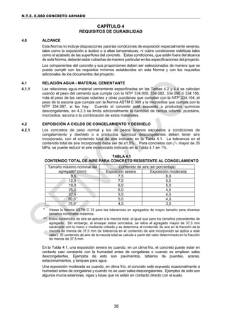 N.T.E. E.060 CONCRETO ARMADO
36
CAPÍTULO 4
REQUISITOS DE DURABILIDAD
4.0 ALCANCE
Esta Norma no incluye disposiciones para las condiciones de exposición especialmente severas,
tales como la exposición a ácidos o a altas temperaturas, ni cubre condiciones estéticas tales
como el acabado de las superficies del concreto. Estas condiciones, que están fuera del alcance
de esta Norma, deberán estar cubiertas de manera particular en las especificaciones del proyecto.
Los componentes del concreto y sus proporciones deben ser seleccionados de manera que se
pueda cumplir con los requisitos mínimos establecidos en esta Norma y con los requisitos
adicionales de los documentos del proyecto.
4.1 RELACIÓN AGUA - MATERIAL CEMENTANTE
4.1.1 Las relaciones agua-material cementante especificadas en las Tablas 4.2 y 4.4 se calculan
usando el peso del cemento que cumpla con la NTP 334.009, 334.082, 334.090 ó 334.156,
más el peso de las cenizas volantes y otras puzolanas que cumplan con la NTP 334.104, el
peso de la escoria que cumpla con la Norma ASTM C 989 y la microsílice que cumpla con la
NTP 334.087, si las hay. Cuando el concreto esté expuesto a productos químicos
descongelantes, en 4.2.3 se limita adicionalmente la cantidad de ceniza volante, puzolana,
microsílice, escoria o la combinación de estos materiales.
4.2 EXPOSICIÓN A CICLOS DE CONGELAMIENTO Y DESHIELO
4.2.1 Los concretos de peso normal y los de pesos livianos expuestos a condiciones de
congelamiento y deshielo o a productos químicos descongelantes deben tener aire
incorporado, con el contenido total de aire indicado en la Tabla 4.1. La tolerancia en el
contenido total de aire incorporado debe ser de ±1,5%. Para concretos con f’c mayor de 35
MPa, se puede reducir el aire incorporado indicado en la Tabla 4.1 en 1%.
TABLA 4.1
CONTENIDO TOTAL DE AIRE PARA CONCRETO RESISTENTE AL CONGELAMIENTO
Tamaño máximo nominal del
agregado* (mm)
Contenido de aire (en porcentaje)
Exposición severa Exposición moderada
9,5 7,5 6,0
12,5 7,0 5,5
19,0 6,0 5,0
25,0 6,0 4,5
37,5 5,5 4,5
50,0** 5,0 4,0
75,0** 4,5 3,5
* Véase la Norma ASTM C 33 para las tolerancias en agregados de mayor tamaño para diversos
tamaños nominales máximos.
** Estos contenidos de aire se aplican a la mezcla total, al igual que para los tamaños precedentes de
agregado. Sin embargo, al ensayar estos concretos, se retira el agregado mayor de 37,5 mm
sacándolo con la mano o mediante cribado y se determina el contenido de aire en la fracción de la
mezcla de menos de 37,5 mm (la tolerancia en el contenido de aire incorporado se aplica a este
valor). El contenido de aire de la mezcla total se calcula a partir del valor determinado en la fracción
de menos de 37,5 mm.
En la Tabla 4.1, una exposición severa es cuando, en un clima frío, el concreto puede estar en
contacto casi constante con la humedad antes de congelarse o cuando se emplean sales
descongelantes. Ejemplos de esto son pavimentos, tableros de puentes, aceras,
estacionamientos, y tanques para agua.
Una exposición moderada es cuando, en clima frío, el concreto esté expuesto ocasionalmente a
humedad antes de congelarse y cuando no se usen sales descongelantes. Ejemplos de esto son
algunos muros exteriores, vigas y losas que no están en contacto directo con el suelo.
 