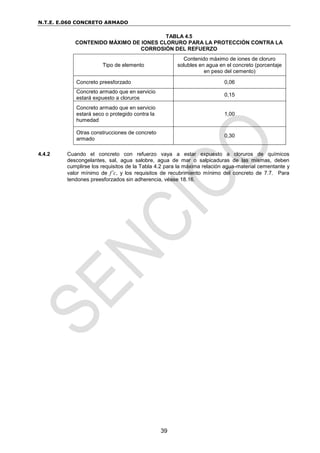N.T.E. E.060 CONCRETO ARMADO
39
TABLA 4.5
CONTENIDO MÁXIMO DE IONES CLORURO PARA LA PROTECCIÓN CONTRA LA
CORROSIÓN DEL REFUERZO
Tipo de elemento
Contenido máximo de iones de cloruro
solubles en agua en el concreto (porcentaje
en peso del cemento)
Concreto preesforzado 0,06
Concreto armado que en servicio
estará expuesto a cloruros
0,15
Concreto armado que en servicio
estará seco o protegido contra la
humedad
1,00
Otras construcciones de concreto
armado
0,30
4.4.2 Cuando el concreto con refuerzo vaya a estar expuesto a cloruros de químicos
descongelantes, sal, agua salobre, agua de mar o salpicaduras de las mismas, deben
cumplirse los requisitos de la Tabla 4.2 para la máxima relación agua-material cementante y
valor mínimo de f’c, y los requisitos de recubrimiento mínimo del concreto de 7.7. Para
tendones preesforzados sin adherencia, véase 18.16.
 
