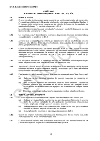 N.T.E. E.060 CONCRETO ARMADO
40
CAPÍTULO 5
CALIDAD DEL CONCRETO, MEZCLADO Y COLOCACIÓN
5.1 GENERALIDADES
5.1.1 El concreto debe dosificarse para que proporcione una resistencia promedio a la compresión,
f’cr, según se establece en 5.3.2, y debe satisfacer los criterios de durabilidad del Capítulo 4.
El concreto debe producirse de manera que se minimice la frecuencia de resultados de
resistencia inferiores a f’c, como se establece en 5.6.3.3.
La resistencia mínima del concreto estructural, f’c, diseñado y construido de acuerdo con esta
Norma no debe ser inferior a 17 MPa.
5.1.2 Los requisitos para f’c deben basarse en ensayos de probetas cilíndricas, confeccionadas y
ensayadas como se establece en 5.6.3.
5.1.3 A menos que se especifique lo contrario, f’c debe basarse en los resultados de ensayos
realizados a los 28 días. Si se requieren resultados a otra edad, ésta debe indicarse en los
planos y especificaciones del proyecto.
5.1.4 Cuando se use concreto liviano y los criterios de diseño de 9.6.2.3 ó 11.2 indican un valor de
resistencia a la tracción del concreto, determinada por compresión diametral, (split test), deben
realizarse ensayos de laboratorio de acuerdo con “Standard Specification for Lightweight
Aggregates for Structural Concrete” (ASTM C 330) para establecer el valor de fct
correspondiente a f’c.
5.1.5 Los ensayos de resistencia a la tracción por flexión o por compresión diametral (split test) no
deben emplearse como base para la aceptación del concreto en obra.
5.1.6 Se considera como un ensayo de resistencia al promedio de las resistencias de dos probetas
cilíndricas hechas de la misma muestra de concreto y ensayadas a los 28 días o a la edad de
ensayo establecida para la determinación de f’c.
5.1.7 Para la selección del número de muestras de ensayo, se considerará como "clase de concreto"
a:
(a) Cada una de las diferentes calidades de concreto requeridas por resistencia en
compresión.
(b) Para una misma resistencia en compresión, cada una de las diferentes calidades de
concreto obtenidas por variaciones en el tamaño máximo del agregado grueso,
modificaciones en la granulometría del agregado fino o utilización de cualquier tipo de
aditivo.
(c) El concreto producido por cada uno de los equipos de mezclado utilizados en la obra.
5.2 DOSIFICACIÓN DEL CONCRETO
5.2.1 La dosificación de los materiales para el concreto debe establecerse para permitir que:
(a) Se logre la trabajabilidad y consistencia que permitan colocar fácilmente el concreto
dentro del encofrado y alrededor del refuerzo bajo las condiciones de colocación que
vayan a emplearse, sin segregación ni exudación excesiva.
(b) Se logre resistencia a las condiciones especiales de exposición a las que pueda estar
sometido el concreto, según lo requerido en el Capítulo 4.
(c) Se cumpla con los requisitos de los ensayos de resistencia de 5.6.
5.2.2 Cuando se empleen materiales diferentes para distintas partes de una misma obra, debe
evaluarse cada una de las combinaciones de ellos.
5.2.3 La dosificación del concreto debe establecerse de acuerdo con 5.3 ó alternativamente con 5.4
y se deben cumplir las exigencias correspondientes del Capítulo 4.
 