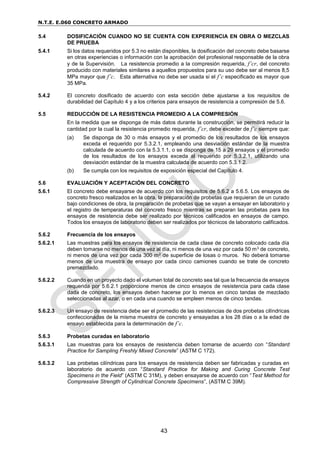 N.T.E. E.060 CONCRETO ARMADO
43
5.4 DOSIFICACIÓN CUANDO NO SE CUENTA CON EXPERIENCIA EN OBRA O MEZCLAS
DE PRUEBA
5.4.1 Si los datos requeridos por 5.3 no están disponibles, la dosificación del concreto debe basarse
en otras experiencias o información con la aprobación del profesional responsable de la obra
y de la Supervisión. La resistencia promedio a la compresión requerida, f’cr, del concreto
producido con materiales similares a aquellos propuestos para su uso debe ser al menos 8,5
MPa mayor que f’c. Esta alternativa no debe ser usada si el f’c especificado es mayor que
35 MPa.
5.4.2 El concreto dosificado de acuerdo con esta sección debe ajustarse a los requisitos de
durabilidad del Capítulo 4 y a los criterios para ensayos de resistencia a compresión de 5.6.
5.5 REDUCCIÓN DE LA RESISTENCIA PROMEDIO A LA COMPRESIÓN
En la medida que se disponga de más datos durante la construcción, se permitirá reducir la
cantidad por la cual la resistencia promedio requerida, f’cr, debe exceder de f’c siempre que:
(a) Se disponga de 30 o más ensayos y el promedio de los resultados de los ensayos
exceda el requerido por 5.3.2.1, empleando una desviación estándar de la muestra
calculada de acuerdo con la 5.3.1.1, o se disponga de 15 a 29 ensayos y el promedio
de los resultados de los ensayos exceda al requerido por 5.3.2.1, utilizando una
desviación estándar de la muestra calculada de acuerdo con 5.3.1.2.
(b) Se cumpla con los requisitos de exposición especial del Capítulo 4.
5.6 EVALUACIÓN Y ACEPTACIÓN DEL CONCRETO
5.6.1 El concreto debe ensayarse de acuerdo con los requisitos de 5.6.2 a 5.6.5. Los ensayos de
concreto fresco realizados en la obra, la preparación de probetas que requieran de un curado
bajo condiciones de obra, la preparación de probetas que se vayan a ensayar en laboratorio y
el registro de temperaturas del concreto fresco mientras se preparan las probetas para los
ensayos de resistencia debe ser realizado por técnicos calificados en ensayos de campo.
Todos los ensayos de laboratorio deben ser realizados por técnicos de laboratorio calificados.
5.6.2 Frecuencia de los ensayos
5.6.2.1 Las muestras para los ensayos de resistencia de cada clase de concreto colocado cada día
deben tomarse no menos de una vez al día, ni menos de una vez por cada 50 m3 de concreto,
ni menos de una vez por cada 300 m2 de superficie de losas o muros. No deberá tomarse
menos de una muestra de ensayo por cada cinco camiones cuando se trate de concreto
premezclado.
5.6.2.2 Cuando en un proyecto dado el volumen total de concreto sea tal que la frecuencia de ensayos
requerida por 5.6.2.1 proporcione menos de cinco ensayos de resistencia para cada clase
dada de concreto, los ensayos deben hacerse por lo menos en cinco tandas de mezclado
seleccionadas al azar, o en cada una cuando se empleen menos de cinco tandas.
5.6.2.3 Un ensayo de resistencia debe ser el promedio de las resistencias de dos probetas cilíndricas
confeccionadas de la misma muestra de concreto y ensayadas a los 28 días o a la edad de
ensayo establecida para la determinación de f’c.
5.6.3 Probetas curadas en laboratorio
5.6.3.1 Las muestras para los ensayos de resistencia deben tomarse de acuerdo con “Standard
Practice for Sampling Freshly Mixed Concrete” (ASTM C 172).
5.6.3.2 Las probetas cilíndricas para los ensayos de resistencia deben ser fabricadas y curadas en
laboratorio de acuerdo con “Standard Practice for Making and Curing Concrete Test
Specimens in the Field” (ASTM C 31M), y deben ensayarse de acuerdo con “Test Method for
Compressive Strength of Cylindrical Concrete Specimens”, (ASTM C 39M).
 