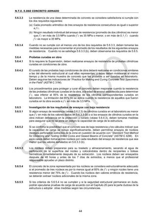N.T.E. E.060 CONCRETO ARMADO
44
5.6.3.3 La resistencia de una clase determinada de concreto se considera satisfactoria si cumple con
los dos requisitos siguientes:
(a) Cada promedio aritmético de tres ensayos de resistencia consecutivos es igual o superior
a f’c.
(b) Ningún resultado individual del ensayo de resistencia (promedio de dos cilindros) es menor
que f’c en más de 3,5 MPa cuando f’c es 35 MPa o menor, o en más de 0,1 f’c cuando
f’c es mayor a 35 MPa.
5.6.3.4 Cuando no se cumpla con al menos uno de los dos requisitos de 5.6.3.3, deben tomarse las
medidas necesarias para incrementar el promedio de los resultados de los siguientes ensayos
de resistencia. Cuando no se satisfaga 5.6.3.3 (b), deben observarse los requisitos de 5.6.5.
5.6.4 Probetas curadas en obra
5.6.4.1 Si lo requiere la Supervisión, deben realizarse ensayos de resistencia de probetas cilíndricas
curadas en condiciones de obra.
5.6.4.2 El curado de las probetas bajo condiciones de obra deberá realizarse en condiciones similares
a las del elemento estructural al cual ellas representan, y éstas deben moldearse al mismo
tiempo y de la misma muestra de concreto que las probetas a ser curadas en laboratorio.
Deben seguirse las indicaciones de “Practice for Making and Curing Concrete Test Specimens
in the Field” (ASTM C 31M).
5.6.4.3 Los procedimientos para proteger y curar el concreto deben mejorarse cuando la resistencia
de las probetas cilíndricas curadas en la obra, a la edad de ensayo establecida para determinar
f’c, sea inferior al 85% de la resistencia de los cilindros correspondientes curados en
laboratorio. La limitación del 85% no se aplica cuando la resistencia de aquellos que fueron
curados en la obra exceda a f’c en más de 3,5 MPa.
5.6.5 Investigación de los resultados de ensayos con baja resistencia
5.6.5.1 Si algún ensayo de resistencia (véase 5.6.2.3) de cilindros curados en el laboratorio es menor
que f’c en más de los valores dados en 5.6.3.3 (b) o si los ensayos de cilindros curados en la
obra indican deficiencia en la protección y curado (véase 5.6.4.3), deben tomarse medidas
para asegurar que no se pone en peligro la capacidad de carga de la estructura.
5.6.5.2 Si se confirma la posibilidad que el concreto sea de baja resistencia y los cálculos indican que
la capacidad de carga se redujo significativamente, deben permitirse ensayos de núcleos
(testigos perforados) extraídos de la zona en cuestión de acuerdo con “Standard Test Method
for Obtaining and Testing Drilled Cores and Sawed Beams of Concrete” (ASTM C 42M). En
esos casos deben tomarse tres núcleos por cada resultado del ensayo de resistencia que sea
menor que los valores señalados en 5.6.3.3 (b).
5.6.5.3 Los núcleos deben prepararse para su traslado y almacenamiento, secando el agua de
perforación de la superficie del núcleo y colocándolos dentro de recipientes o bolsas
herméticas inmediatamente después de su extracción. Los núcleos deben ser ensayados
después de 48 horas y antes de los 7 días de extraídos, a menos que el profesional
responsable apruebe un plazo distinto.
5.6.5.4 El concreto de la zona representada por los núcleos se considera estructuralmente adecuado
si el promedio de tres núcleos es por lo menos igual al 85% de f’c y ningún núcleo tiene una
resistencia menor del 75% de f’c. Cuando los núcleos den valores erráticos de resistencia,
se deberán extraer núcleos adicionales de la misma zona.
5.6.5.5 Si los criterios de 5.6.5.4 no se cumplen y si la seguridad estructural permanece en duda,
podrán ejecutarse pruebas de carga de acuerdo con el Capítulo 20 para la parte dudosa de la
estructura o adoptar otras medidas según las circunstancias.
 