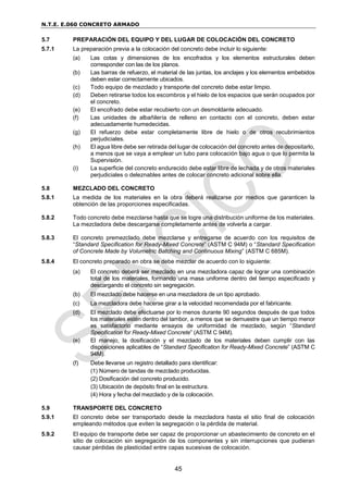 N.T.E. E.060 CONCRETO ARMADO
45
5.7 PREPARACIÓN DEL EQUIPO Y DEL LUGAR DE COLOCACIÓN DEL CONCRETO
5.7.1 La preparación previa a la colocación del concreto debe incluir lo siguiente:
(a) Las cotas y dimensiones de los encofrados y los elementos estructurales deben
corresponder con las de los planos.
(b) Las barras de refuerzo, el material de las juntas, los anclajes y los elementos embebidos
deben estar correctamente ubicados.
(c) Todo equipo de mezclado y transporte del concreto debe estar limpio.
(d) Deben retirarse todos los escombros y el hielo de los espacios que serán ocupados por
el concreto.
(e) El encofrado debe estar recubierto con un desmoldante adecuado.
(f) Las unidades de albañilería de relleno en contacto con el concreto, deben estar
adecuadamente humedecidas.
(g) El refuerzo debe estar completamente libre de hielo o de otros recubrimientos
perjudiciales.
(h) El agua libre debe ser retirada del lugar de colocación del concreto antes de depositarlo,
a menos que se vaya a emplear un tubo para colocación bajo agua o que lo permita la
Supervisión.
(i) La superficie del concreto endurecido debe estar libre de lechada y de otros materiales
perjudiciales o deleznables antes de colocar concreto adicional sobre ella.
5.8 MEZCLADO DEL CONCRETO
5.8.1 La medida de los materiales en la obra deberá realizarse por medios que garanticen la
obtención de las proporciones especificadas.
5.8.2 Todo concreto debe mezclarse hasta que se logre una distribución uniforme de los materiales.
La mezcladora debe descargarse completamente antes de volverla a cargar.
5.8.3 El concreto premezclado debe mezclarse y entregarse de acuerdo con los requisitos de
“Standard Specification for Ready-Mixed Concrete” (ASTM C 94M) o “Standard Specification
of Concrete Made by Volumetric Batching and Continuous Mixing” (ASTM C 685M).
5.8.4 El concreto preparado en obra se debe mezclar de acuerdo con lo siguiente:
(a) El concreto deberá ser mezclado en una mezcladora capaz de lograr una combinación
total de los materiales, formando una masa uniforme dentro del tiempo especificado y
descargando el concreto sin segregación.
(b) El mezclado debe hacerse en una mezcladora de un tipo aprobado.
(c) La mezcladora debe hacerse girar a la velocidad recomendada por el fabricante.
(d) El mezclado debe efectuarse por lo menos durante 90 segundos después de que todos
los materiales estén dentro del tambor, a menos que se demuestre que un tiempo menor
es satisfactorio mediante ensayos de uniformidad de mezclado, según “Standard
Specification for Ready-Mixed Concrete” (ASTM C 94M).
(e) El manejo, la dosificación y el mezclado de los materiales deben cumplir con las
disposiciones aplicables de “Standard Specification for Ready-Mixed Concrete” (ASTM C
94M).
(f) Debe llevarse un registro detallado para identificar:
(1) Número de tandas de mezclado producidas.
(2) Dosificación del concreto producido.
(3) Ubicación de depósito final en la estructura.
(4) Hora y fecha del mezclado y de la colocación.
5.9 TRANSPORTE DEL CONCRETO
5.9.1 El concreto debe ser transportado desde la mezcladora hasta el sitio final de colocación
empleando métodos que eviten la segregación o la pérdida de material.
5.9.2 El equipo de transporte debe ser capaz de proporcionar un abastecimiento de concreto en el
sitio de colocación sin segregación de los componentes y sin interrupciones que pudieran
causar pérdidas de plasticidad entre capas sucesivas de colocación.
 
