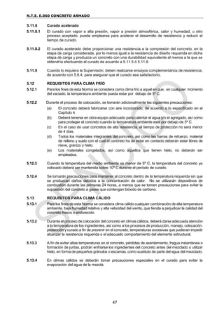 N.T.E. E.060 CONCRETO ARMADO
47
5.11.8 Curado acelerado
5.11.8.1 El curado con vapor a alta presión, vapor a presión atmosférica, calor y humedad, u otro
proceso aceptado, puede emplearse para acelerar el desarrollo de resistencia y reducir el
tiempo de curado.
5.11.8.2 El curado acelerado debe proporcionar una resistencia a la compresión del concreto, en la
etapa de carga considerada, por lo menos igual a la resistencia de diseño requerida en dicha
etapa de carga y produzca un concreto con una durabilidad equivalente al menos a la que se
obtendría efectuando el curado de acuerdo a 5.11.5 ó 5.11.6.
5.11.9 Cuando lo requiera la Supervisión, deben realizarse ensayos complementarios de resistencia,
de acuerdo con 5.6.4, para asegurar que el curado sea satisfactorio.
5.12 REQUISITOS PARA CLIMA FRÍO
5.12.1 Para los fines de esta Norma se considera como clima frío a aquel en que, en cualquier momento
del vaciado, la temperatura ambiente pueda estar por debajo de 5º C.
5.12.2 Durante el proceso de colocación, se tomarán adicionalmente las siguientes precauciones:
(a) El concreto deberá fabricarse con aire incorporado, de acuerdo a lo especificado en el
Capítulo 4.
(b) Deberá tenerse en obra equipo adecuado para calentar el agua y/o el agregado, así como
para proteger el concreto cuando la temperatura ambiente esté por debajo de 5º C.
(c) En el caso de usar concretos de alta resistencia, el tiempo de protección no será menor
de 4 días.
(d) Todos los materiales integrantes del concreto, así como las barras de refuerzo, material
de relleno y suelo con el cual el concreto ha de estar en contacto deberán estar libres de
nieve, granizo y hielo.
(e) Los materiales congelados, así como aquellos que tienen hielo, no deberán ser
empleados.
5.12.3 Cuando la temperatura del medio ambiente es menor de 5º C, la temperatura del concreto ya
colocado deberá ser mantenida sobre 10º C durante el período de curado.
5.12.4 Se tomarán precauciones para mantener al concreto dentro de la temperatura requerida sin que
se produzcan daños debidos a la concentración de calor. No se utilizarán dispositivos de
combustión durante las primeras 24 horas, a menos que se tomen precauciones para evitar la
exposición del concreto a gases que contengan bióxido de carbono.
5.13 REQUISITOS PARA CLIMA CÁLIDO
5.13.1 Para los fines de esta Norma se considera clima cálido cualquier combinación de alta temperatura
ambiente, baja humedad relativa y alta velocidad del viento, que tienda a perjudicar la calidad del
concreto fresco o endurecido.
5.13.2 Durante el proceso de colocación del concreto en climas cálidos, deberá darse adecuada atención
a la temperatura de los ingredientes, así como a los procesos de producción, manejo, colocación,
protección y curado a fin de prevenir en el concreto, temperaturas excesivas que pudieran impedir
alcanzar la resistencia requerida o el adecuado comportamiento del elemento estructural.
5.13.3 A fin de evitar altas temperaturas en el concreto, pérdidas de asentamiento, fragua instantánea o
formación de juntas, podrán enfriarse los ingredientes del concreto antes del mezclado o utilizar
hielo, en forma de pequeños gránulos o escamas, como sustituto de parte del agua del mezclado.
5.13.4 En climas cálidos se deberán tomar precauciones especiales en el curado para evitar la
evaporación del agua de la mezcla.
 