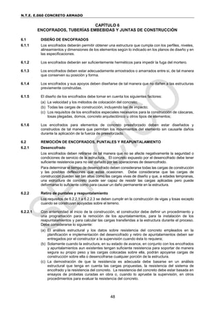 N.T.E. E.060 CONCRETO ARMADO
48
CAPÍTULO 6
ENCOFRADOS, TUBERÍAS EMBEBIDAS Y JUNTAS DE CONSTRUCCIÓN
6.1 DISEÑO DE ENCOFRADOS
6.1.1 Los encofrados deberán permitir obtener una estructura que cumpla con los perfiles, niveles,
alineamientos y dimensiones de los elementos según lo indicado en los planos de diseño y en
las especificaciones.
6.1.2 Los encofrados deberán ser suficientemente herméticos para impedir la fuga del mortero.
6.1.3 Los encofrados deben estar adecuadamente arriostrados o amarrados entre si, de tal manera
que conserven su posición y forma.
6.1.4 Los encofrados y sus apoyos deben diseñarse de tal manera que no dañen a las estructuras
previamente construidas.
6.1.5 El diseño de los encofrados debe tomar en cuenta los siguientes factores:
(a) La velocidad y los métodos de colocación del concreto;
(b) Todas las cargas de construcción, incluyendo las de impacto;
(c) Los requisitos de los encofrados especiales necesarios para la construcción de cáscaras,
losas plegadas, domos, concreto arquitectónico u otros tipos de elementos;
6.1.6 Los encofrados para elementos de concreto preesforzado deben estar diseñados y
construidos de tal manera que permitan los movimientos del elemento sin causarle daños
durante la aplicación de la fuerza de preesforzado.
6.2 REMOCIÓN DE ENCOFRADOS, PUNTALES Y REAPUNTALAMIENTO
6.2.1 Desencofrado
Los encofrados deben retirarse de tal manera que no se afecte negativamente la seguridad o
condiciones de servicio de la estructura. El concreto expuesto por el desencofrado debe tener
suficiente resistencia para no ser dañado por las operaciones de desencofrado.
Para determinar el tiempo de desencofrado deben considerarse todas las cargas de construcción
y las posibles deflexiones que estas ocasionen. Debe considerarse que las cargas de
construcción pueden ser tan altas como las cargas vivas de diseño y que, a edades tempranas,
una estructura de concreto puede ser capaz de resistir las cargas aplicadas pero puede
deformarse lo suficiente como para causar un daño permanente en la estructura.
6.2.2 Retiro de puntales y reapuntalamiento
Los requisitos de 6.2.2.1 a 6.2.2.3 se deben cumplir en la construcción de vigas y losas excepto
cuando se construyan apoyadas sobre el terreno.
6.2.2.1 Con anterioridad al inicio de la construcción, el constructor debe definir un procedimiento y
una programación para la remoción de los apuntalamientos, para la instalación de los
reapuntalamientos y para calcular las cargas transferidas a la estructura durante el proceso.
Debe considerarse lo siguiente:
(a) El análisis estructural y los datos sobre resistencia del concreto empleados en la
planificación e implementación del desencofrado y retiro de apuntalamientos deben ser
entregados por el constructor a la supervisión cuando ésta lo requiera;
(b) Solamente cuando la estructura, en su estado de avance, en conjunto con los encofrados
y apuntalamientos aun existentes tengan suficiente resistencia para soportar de manera
segura su propio peso y las cargas colocadas sobre ella, podrán apoyarse cargas de
construcción sobre ella o desencofrarse cualquier porción de la estructura.
(c) La demostración de que la resistencia es adecuada debe basarse en un análisis
estructural que tenga en cuenta las cargas propuestas, la resistencia del sistema de
encofrado y la resistencia del concreto. La resistencia del concreto debe estar basada en
ensayos de probetas curadas en obra o, cuando lo apruebe la supervisión, en otros
procedimientos para evaluar la resistencia del concreto.
 