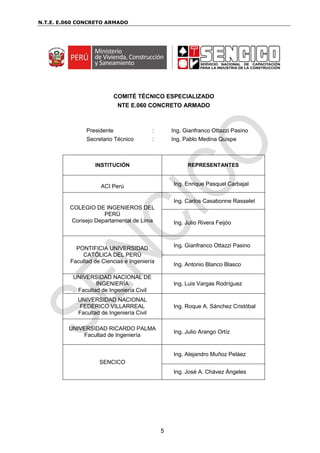 N.T.E. E.060 CONCRETO ARMADO
5
COMITÉ TÉCNICO ESPECIALIZADO
NTE E.060 CONCRETO ARMADO
Presidente : Ing. Gianfranco Ottazzi Pasino
Secretario Técnico : Ing. Pablo Medina Quispe
INSTITUCIÓN REPRESENTANTES
ACI Perú Ing. Enrique Pasquel Carbajal
COLEGIO DE INGENIEROS DEL
PERÚ
Consejo Departamental de Lima
Ing. Carlos Casabonne Rasselet
Ing. Julio Rivera Feijóo
PONTIFICIA UNIVERSIDAD
CATÓLICA DEL PERÚ
Facultad de Ciencias e Ingeniería
Ing. Gianfranco Ottazzi Pasino
Ing. Antonio Blanco Blasco
UNIVERSIDAD NACIONAL DE
INGENIERÍA
Facultad de Ingeniería Civil
Ing. Luis Vargas Rodríguez
UNIVERSIDAD NACIONAL
FEDERICO VILLARREAL
Facultad de Ingeniería Civil
Ing. Roque A. Sánchez Cristóbal
UNIVERSIDAD RICARDO PALMA
Facultad de Ingeniería
Ing. Julio Arango Ortíz
SENCICO
Ing. Alejandro Muñoz Peláez
Ing. José A. Chávez Ángeles
 
