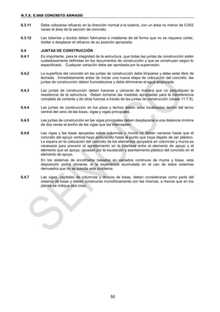 N.T.E. E.060 CONCRETO ARMADO
50
6.3.11 Debe colocarse refuerzo en la dirección normal a la tubería, con un área no menor de 0,002
veces el área de la sección de concreto.
6.3.12 Las tuberías y ductos deben fabricarse e instalarse de tal forma que no se requiera cortar,
doblar o desplazar el refuerzo de su posición apropiada.
6.4 JUNTAS DE CONSTRUCCIÓN
6.4.1 Es importante, para la integridad de la estructura, que todas las juntas de construcción estén
cuidadosamente definidas en los documentos de construcción y que se construyan según lo
especificado. Cualquier variación debe ser aprobada por la supervisión.
6.4.2 La superficie del concreto en las juntas de construcción debe limpiarse y debe estar libre de
lechada. Inmediatamente antes de iniciar una nueva etapa de colocación del concreto, las
juntas de construcción deben humedecerse y debe eliminarse el agua empozada.
6.4.3 Las juntas de construcción deben hacerse y ubicarse de manera que no perjudiquen la
resistencia de la estructura. Deben tomarse las medidas apropiadas para la transferencia
completa de cortante y de otras fuerzas a través de las juntas de construcción (véase 11.7.9).
6.4.4 Las juntas de construcción en los pisos y techos deben estar localizadas dentro del tercio
central del vano de las losas, vigas y vigas principales.
6.4.5 Las juntas de construcción en las vigas principales deben desplazarse a una distancia mínima
de dos veces el ancho de las vigas que las intercepten.
6.4.6 Las vigas y las losas apoyadas sobre columnas o muros no deben vaciarse hasta que el
concreto del apoyo vertical haya endurecido hasta el punto que haya dejado de ser plástico.
La espera en la colocación del concreto de los elementos apoyados en columnas y muros es
necesaria para prevenir el agrietamiento en la interfase entre el elemento de apoyo y el
elemento que se apoya, causado por la exudación y asentamiento plástico del concreto en el
elemento de apoyo.
En los sistemas de encofrados basados en vaciados continuos de muros y losas, esta
disposición podrá obviarse, si la experiencia acumulada en el uso de estos sistemas
demuestra que no se suscita este problema.
6.4.7 Las vigas, capiteles de columnas y ábacos de losas, deben considerarse como parte del
sistema de losas y deben construirse monolíticamente con las mismas, a menos que en los
planos se indique otra cosa.
 