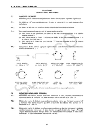 N.T.E. E.060 CONCRETO ARMADO
51
CAPÍTULO 7
DETALLES DEL REFUERZO
7.1 GANCHOS ESTÁNDAR
El término gancho estándar se emplea en esta Norma con uno de los siguientes significados:
7.1.1 Un doblez de 180º más una extensión de 4 db, pero no menor de 65 mm hasta el extremo libre
de la barra.
7.1.2 Un doblez de 90º más una extensión de 12 db hasta el extremo libre de la barra.
7.1.3 Para ganchos de estribos y ganchos de grapas suplementarias:
(a) Para barras de 5/8” y menores, un doblez de 90º más una extensión de 6 db al extremo
libre de la barra; o
(b) Para barras desde 3/4” hasta 1” inclusive, un doblez de 90º más una extensión de 12 db
al extremo libre de la barra; o
(c) Para barras de 1” y menores, un doblez de 135º más una extensión de 6 db al extremo
libre de la barra.
7.1.4 Los ganchos de los estribos y grapas suplementarias para elementos con responsabilidad
sísmica se definen en 21.1.
Fig. 7.1 Ganchos de barras longitudinales, estribos y grapas suplementarias.
7.2 DIÁMETROS MÍNIMOS DE DOBLADO
7.2.1 El diámetro de doblado, medido en la cara interior de la barra, excepto para estribos de
diámetros desde1/4” hasta 5/8”, no debe ser menor que lo indicado en la Tabla 7.1.
7.2.2 El diámetro interior de doblado para estribos no debe ser menor que 4 db para barras de 5/8”
y menores. Para barras mayores que 5/8”, el diámetro de doblado debe cumplir con lo
estipulado en la Tabla 7.1.
7.2.3 El diámetro interior de doblado en refuerzo electrosoldado de alambre (corrugado o liso) para
estribos no debe ser menor que 4 db para alambre corrugado de diámetro mayor a 7 mm y 2
db para diámetros menores. Ningún doblez con diámetro interior menor de 8 db debe estar a
menos de 4 db de la intersección soldada más cercana.
 