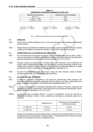 N.T.E. E.060 CONCRETO ARMADO
52
TABLA 7.1
DIÁMETROS INTERIORES MÍNIMOS DE DOBLADO
Diámetro de las barras Diámetro mínimo de doblado
1/4” a 1” 6 db
1 1/8” a 1 3/8” 8 db
1 11/16” a 2 1/4” 10 db
Fig. 7.2 Diámetros interiores mínimos de doblado de barras.
7.3 DOBLADO
7.3.1 Todo el refuerzo deberá doblarse en frío, a menos que el Ingeniero Proyectista permita hacerlo
de otra manera.
7.3.2 Ningún refuerzo parcialmente embebido en el concreto puede ser doblado en la obra, excepto
cuando así se indique en los planos de diseño o lo permita el Ingeniero Proyectista.
7.4 CONDICIONES DE LA SUPERFICIE DEL REFUERZO
7.4.1 En el momento que es colocado el concreto, el refuerzo debe estar libre de polvo, aceite u
otros recubrimientos no metálicos que reduzcan la adherencia. Se permiten los recubrimientos
epóxicos de barras que cumplan con las normas citadas en 3.5.3.7 y 3.5.3.8.
7.4.2 Excepto el acero de preesforzado, el refuerzo con óxido, escamas o una combinación de
ambos, debe considerarse aceptable si las dimensiones mínimas (incluyendo la altura de los
resaltes del corrugado) y el peso de una muestra limpiada manualmente utilizando un cepillo
de alambre de acero, cumple con las normas aplicables indicadas en 3.5.
7.4.3 El acero de preesforzado debe estar limpio y libre de óxido excesivo, aceite, suciedad,
escamas y picaduras. Es admisible una ligera oxidación.
7.5 COLOCACIÓN DEL REFUERZO
7.5.1 El refuerzo, incluyendo los tendones y los ductos de preesforzado, debe colocarse con
precisión y estar adecuadamente asegurado antes de colocar el concreto. Debe fijarse para
evitar su desplazamiento dentro de las tolerancias aceptables dadas en 7.5.2.
7.5.2 A menos que el Ingeniero Proyectista especifique otros valores, el refuerzo, incluyendo los
tendones y ductos de preesforzado, debe colocarse en las posiciones especificadas, dentro
de las tolerancias indicadas en 7.5.2.1 y 7.5.2.2.
7.5.2.1 La tolerancia para el peralte efectivo d y para el recubrimiento mínimo de concreto en
elementos sometidos a flexión, muros y elementos sometidos a compresión debe ser la
siguiente:
Tolerancia en d
Tolerancia en el recubrimiento
mínimo de concreto
d ≤ 200 mm ± 10 mm -10 mm
d > 200 mm ± 13 mm -13 mm
Excepto que la tolerancia para la distancia libre al fondo de los encofrados debe ser -6 mm y
la tolerancia para el recubrimiento no debe exceder -1/3 del recubrimiento mínimo de concreto
requerido en los planos de diseño y especificaciones.
 