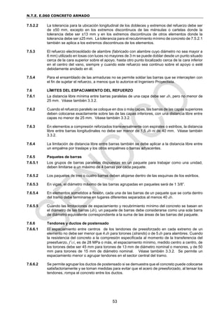 N.T.E. E.060 CONCRETO ARMADO
53
7.5.2.2 La tolerancia para la ubicación longitudinal de los dobleces y extremos del refuerzo debe ser
de ±50 mm, excepto en los extremos discontinuos de las ménsulas o cartelas donde la
tolerancia debe ser ±13 mm y en los extremos discontinuos de otros elementos donde la
tolerancia debe ser ±25 mm. La tolerancia para el recubrimiento mínimo de concreto de 7.5.2.1
también se aplica a los extremos discontinuos de los elementos.
7.5.3 El refuerzo electrosoldado de alambre (fabricado con alambre cuyo diámetro no sea mayor a
6 mm) utilizado en losas con luces no mayores de 3 m se puede doblar desde un punto situado
cerca de la cara superior sobre el apoyo, hasta otro punto localizado cerca de la cara inferior
en el centro del vano, siempre y cuando este refuerzo sea continuo sobre el apoyo o esté
debidamente anclado en él.
7.5.4 Para el ensamblado de las armaduras no se permite soldar las barras que se intercepten con
el fin de sujetar el refuerzo, a menos que lo autorice el Ingeniero Proyectista.
7.6 LÍMITES DEL ESPACIAMIENTO DEL REFUERZO
7.6.1 La distancia libre mínima entre barras paralelas de una capa debe ser db, pero no menor de
25 mm. Véase también 3.3.2.
7.6.2 Cuando el refuerzo paralelo se coloque en dos o más capas, las barras de las capas superiores
deben colocarse exactamente sobre las de las capas inferiores, con una distancia libre entre
capas no menor de 25 mm. Véase también 3.3.2.
7.6.3 En elementos a compresión reforzados transversalmente con espirales o estribos, la distancia
libre entre barras longitudinales no debe ser menor de 1,5 db ni de 40 mm. Véase también
3.3.2.
7.6.4 La limitación de distancia libre entre barras también se debe aplicar a la distancia libre entre
un empalme por traslape y los otros empalmes o barras adyacentes.
7.6.5 Paquetes de barras
7.6.5.1 Los grupos de barras paralelas dispuestas en un paquete para trabajar como una unidad,
deben limitarse a un máximo de 4 barras por cada paquete.
7.6.5.2 Los paquetes de tres o cuatro barras deben alojarse dentro de las esquinas de los estribos.
7.6.5.3 En vigas, el diámetro máximo de las barras agrupadas en paquetes será de 1 3/8”.
7.6.5.4 En elementos sometidos a flexión, cada una de las barras de un paquete que se corta dentro
del tramo debe terminarse en lugares diferentes separados al menos 40 db.
7.6.5.5 Cuando las limitaciones de espaciamiento y recubrimiento mínimo del concreto se basan en
el diámetro de las barras (db), un paquete de barras debe considerarse como una sola barra
de diámetro equivalente correspondiente a la suma de las áreas de las barras del paquete.
7.6.6 Tendones y ductos de postensado
7.6.6.1 El espaciamiento entre centros de los tendones de preesforzado en cada extremo de un
elemento no debe ser menor que 4 db para torones (strands) o de 5 db para alambres. Cuando
la resistencia del concreto a la compresión especificada al momento de la transferencia del
preesfuerzo, f’ci, es de 28 MPa o más, el espaciamiento mínimo, medido centro a centro, de
los torones debe ser 45 mm para torones de 13 mm de diámetro nominal o menores, y de 50
mm para torones de 15 mm de diámetro nominal. Véase también 3.3.2. Se permite un
espaciamiento menor o agrupar tendones en el sector central del tramo.
7.6.6.2 Se permite agrupar los ductos de postensado si se demuestra que el concreto puede colocarse
satisfactoriamente y se toman medidas para evitar que el acero de preesforzado, al tensar los
tendones, rompa el concreto entre los ductos.
 