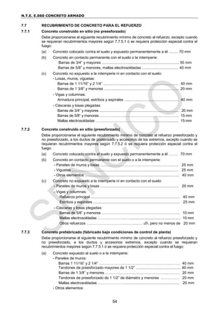 N.T.E. E.060 CONCRETO ARMADO
54
7.7 RECUBRIMIENTO DE CONCRETO PARA EL REFUERZO
7.7.1 Concreto construido en sitio (no preesforzado)
Debe proporcionarse el siguiente recubrimiento mínimo de concreto al refuerzo, excepto cuando
se requieran recubrimientos mayores según 7.7.5.1 ó se requiera protección especial contra el
fuego:
(a) Concreto colocado contra el suelo y expuesto permanentemente a él ......... 70 mm
(b) Concreto en contacto permanente con el suelo o la intemperie:
Barras de 3/4” y mayores .......................................................................... 50 mm
Barras de 5/8” y menores, mallas electrosoldadas ................................... 40 mm
(c) Concreto no expuesto a la intemperie ni en contacto con el suelo:
- Losas, muros, viguetas:
Barras de 1 11/16” y 2 1/4” ........................................................................ 40 mm
Barras de 1 3/8” y menores ........................................................................ 20 mm
- Vigas y columnas:
Armadura principal, estribos y espirales .................................................... 40 mm
- Cáscaras y losas plegadas:
Barras de 3/4” y mayores ................................................................................. 20 mm
Barras de 5/8” y menores …………………………………………..…….…….. 15 mm
Mallas electrosoldadas …………………………………………........................ 15 mm
7.7.2 Concreto construido en sitio (preesforzado)
Debe proporcionarse el siguiente recubrimiento mínimo de concreto al refuerzo preesforzado y
no preesforzado, a los ductos de postensado y accesorios de los extremos, excepto cuando se
requieran recubrimientos mayores según 7.7.5.2 ó se requiera protección especial contra el
fuego:
(a) Concreto colocado contra el suelo y expuesto permanentemente a él ….…. 70 mm
(b) Concreto en contacto permanente con el suelo o a la intemperie:
- Paneles de muros y losas …..………………………….………...……….…... 25 mm
- Viguetas ...................................................................................................... 25 mm
- Otros elementos .......................................................................................... 40 mm
(c) Concreto no expuesto a la intemperie ni en contacto con el suelo:
- Paneles de muros y losas ........................................................................... 20 mm
- Vigas y columnas:
Refuerzo principal ..................................................................................... 40 mm
Estribos y espirales ................................................................................... 25 mm
- Cáscaras y losas plegadas:
Barras de 5/8” y menores ………………………….……………….………….. 10 mm
Mallas electrosoldadas …………………..….................................................... 10 mm
Otros refuerzos …………………………..…….....… db, pero no menos de 20 mm
7.7.3 Concreto prefabricado (fabricado bajo condiciones de control de planta)
Debe proporcionarse el siguiente recubrimiento mínimo de concreto al refuerzo preesforzado y
no preesforzado, a los ductos y accesorios extremos, excepto cuando se requieran
recubrimientos mayores según 7.7.5.1 ó se requiera protección especial contra el fuego:
(a) Concreto expuesto al suelo o a la intemperie:
- Paneles de muros:
Barras 1 11/16” y 2 1/4” ………………………….……….…………………… 40 mm
Tendones de preesforzado mayores de 1 1/2” ........................................... 40 mm
Barras de 1 3/8” y menores …………..………………….…………...….…… 20 mm
Tendones de preesforzado de 1 1/2” de diámetro y menores ...………… 20 mm
Mallas electrosoldadas …………………..................................................... 20 mm
- Otros elementos:
 
