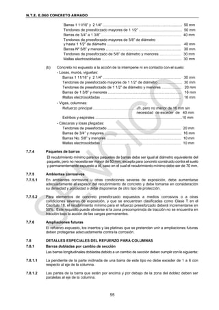 N.T.E. E.060 CONCRETO ARMADO
55
Barras 1 11/16” y 2 1/4” ………………..…………………………………....…. 50 mm
Tendones de preesforzado mayores de 1 1/2” .......................................... 50 mm
Barras de 3/4” a 1 3/8” ……………………………………............................ 40 mm
Tendones de preesforzado mayores de 5/8” de diámetro
y hasta 1 1/2” de diámetro ........................................................................ 40 mm
Barras Nº 5/8” y menores ………………..…………………….…………….. 30 mm
Tendones de preesforzado de 5/8” de diámetro y menores ....……….…. 30 mm
Mallas electrosoldadas ………………………....…...................................... 30 mm
(b) Concreto no expuesto a la acción de la intemperie ni en contacto con el suelo:
- Losas, muros, viguetas:
Barras 1 11/16” y 2 1/4” …………..…………………………………….……. 30 mm
Tendones de preesforzado mayores de 1 1/2” de diámetro ....................... 30 mm
Tendones de preesforzado de 1 1/2” de diámetro y menores …………..... 20 mm
Barras de 1 3/8” y menores ………………….……...…….………………….. 16 mm
Mallas electrosoldadas ……...…..…………………………….…………….... 16 mm
- Vigas, columnas:
Refuerzo principal ………..…………………… db, pero no menor de 16 mm sin
necesidad de exceder de 40 mm
Estribos y espirales .....................................................................................10 mm
- Cáscaras y losas plegadas:
Tendones de preesforzado ........................................................................ 20 mm
Barras de 3/4” y mayores ........................................................................... 16 mm
Barras No. 5/8” y menores ………………………………….………………… 10 mm
Mallas electrosoldadas ………..………………………….…......................... 10 mm
7.7.4 Paquetes de barras
El recubrimiento mínimo para los paquetes de barras debe ser igual al diámetro equivalente del
paquete, pero no necesita ser mayor de 50 mm, excepto para concreto construido contra el suelo
y permanentemente expuesto a él, caso en el cual el recubrimiento mínimo debe ser de 70 mm.
7.7.5 Ambientes corrosivos
7.7.5.1 En ambientes corrosivos u otras condiciones severas de exposición, debe aumentarse
adecuadamente el espesor del recubrimiento de concreto y debe tomarse en consideración
su densidad y porosidad o debe disponerse de otro tipo de protección.
7.7.5.2 Para elementos de concreto preesforzado expuestos a medios corrosivos o a otras
condiciones severas de exposición, y que se encuentran clasificadas como Clase T en el
Capítulo 18, el recubrimiento mínimo para el refuerzo preesforzado deberá incrementarse en
50%. Este requisito puede obviarse si la zona precomprimida de tracción no se encuentra en
tracción bajo la acción de las cargas permanentes.
7.7.6 Ampliaciones futuras
El refuerzo expuesto, los insertos y las platinas que se pretendan unir a ampliaciones futuras
deben protegerse adecuadamente contra la corrosión.
7.8 DETALLES ESPECIALES DEL REFUERZO PARA COLUMNAS
7.8.1 Barras dobladas por cambio de sección
Las barras longitudinales dobladas debido a un cambio de sección deben cumplir con lo siguiente:
7.8.1.1 La pendiente de la parte inclinada de una barra de este tipo no debe exceder de 1 a 6 con
respecto al eje de la columna.
7.8.1.2 Las partes de la barra que estén por encima y por debajo de la zona del doblez deben ser
paralelas al eje de la columna.
 