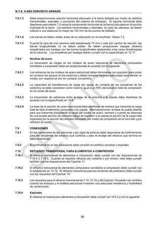 N.T.E. E.060 CONCRETO ARMADO
56
7.8.1.3 Debe proporcionarse soporte horizontal adecuado a la barra doblada por medio de estribos
transversales, espirales, o porciones del sistema de entrepiso. El soporte horizontal debe
diseñarse para resistir 1,5 veces la componente horizontal de la fuerza calculada en la porción
inclinada de la barra. Los estribos transversales o espirales, en caso de utilizarse, se deben
colocar a una distancia no mayor de 150 mm de los puntos de doblado.
7.8.1.4 Las barras se deben doblar antes de su colocación en el encofrado. Véase 7.3.
7.8.1.5 Cuando la cara de una columna está desalineada 75 mm o más por cambio de sección, las
barras longitudinales no se deben doblar. Se deben proporcionar espigas (dowels)
empalmados por traslape con las barras longitudinales adyacentes a las caras desalineadas
de la columna. Los empalmes por traslape deben cumplir con lo especificado en 12.17.
7.8.2 Núcleos de acero
La transmisión de cargas en los núcleos de acero estructural de elementos compuestos
sometidos a compresión debe ser proporcionada de acuerdo con lo siguiente:
7.8.2.1 Los extremos de los núcleos de acero estructural deben terminarse con precisión para poner
en contacto los apoyos en los extremos y deben tomarse medidas adecuadas para alinear un
núcleo con respecto al otro en contacto concéntrico.
7.8.2.2 La capacidad de transferencia de carga por apoyo de contacto en los empalmes de los
extremos se debe considerar como máximo igual a un 50% del esfuerzo total de compresión
en el núcleo de acero.
7.8.2.3 La transmisión de esfuerzos entre la base de la columna y la zapata debe diseñarse de
acuerdo con lo especificado en 15.8.
7.8.2.4 La base de la sección de acero estructural debe diseñarse de manera que transmita la carga
total de todo el elemento compuesto a la zapata. Alternativamente, la base se puede diseñar
para que transmita únicamente la carga del núcleo de acero, siempre y cuando se disponga
de una amplia sección de concreto capaz de transferir a la zapata la porción de la carga total
soportada por la sección de concreto reforzado, por medio de compresión en el concreto y por
refuerzo de acero.
7.9 CONEXIONES
7.9.1 En las conexiones de las columnas y las vigas de pórticos debe disponerse de confinamiento
para los empalmes del refuerzo que continúa y para el anclaje del refuerzo que termina en
tales conexiones.
7.9.2 El confinamiento en las conexiones debe consistir en estribos cerrados o espirales.
7.10 REFUERZO TRANSVERSAL PARA ELEMENTOS A COMPRESIÓN
7.10.1 El refuerzo transversal de elementos a compresión debe cumplir con las disposiciones de
7.10.4 ó 7.10.5. Cuando se requiere refuerzo por cortante o por torsión, este debe cumplir
también con las disposiciones del Capítulo 11.
7.10.2 El refuerzo transversal de elementos compuestos sometidos a compresión debe cumplir con
lo establecido en 10.16. El refuerzo transversal para los tendones de presfuerzo debe cumplir
con los requisitos del Capítulo 18.
7.10.3 Los requisitos para el refuerzo transversal de 7.10, 10.16 y del Capítulo 18 pueden ser omitidos
cuando los ensayos y el análisis estructural muestren una adecuada resistencia y factibilidad
de construcción.
7.10.4 Espirales
El refuerzo en espiral para elementos a compresión debe cumplir con 10.9.3 y con lo siguiente:
 