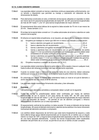 N.T.E. E.060 CONCRETO ARMADO
57
7.10.4.1 Las espirales deben consistir en barras o alambres continuos espaciados uniformemente, con
un tamaño y disposición que permitan su manejo y colocación sin distorsión de las
dimensiones de diseño.
7.10.4.2 Para elementos construidos en obra, el diámetro de las barras utilizadas en espirales no debe
ser menor de 8 mm para barras longitudinales de hasta 5/8”, de 3/8” para barras longitudinales
de más de 5/8” hasta 1” y de 1/2” para barras longitudinales de mayor diámetro
7.10.4.3 El espaciamiento libre entre hélices de la espiral no debe exceder de 75 mm ni ser menor de
25 mm. Véase también 3.3.2.
7.10.4.4 El anclaje de la espiral debe consistir en 1,5 vueltas adicionales de la barra o alambre en cada
extremo de la espiral.
7.10.4.5 El refuerzo en espiral debe empalmarse, si se requiere, por alguno de los siguientes métodos:
(a) Empalme por traslape no menor que 300 mm ni menor a lo indicado a continuación:
1) barra o alambre corrugado sin recubrimiento ........................................ 48 db
2) barra o alambre liso sin recubrimiento ........…………….……................. 72 db
3) barras o alambres corrugados recubiertos con epóxico ….................... 72 db
4) barras o alambres lisos sin recubrimiento con un gancho estándar de estribo
según 7.1.3 en sus extremos empalmados por traslape (los ganchos deben estar
embebidos en el núcleo confinado por la espiral).......................... 48 db
5) barras o alambres corrugados recubiertos con epóxico con un gancho estándar
de estribo según 7.1.3 en sus extremos empalmados por traslape (los ganchos
deben estar embebidos en el núcleo confinado por la espiral)................. 48 db
(b) Empalme mecánico o soldado de acuerdo con 12.14.3.
7.10.4.6 Las espirales deben extenderse desde la parte superior de la zapata o losa en cualquier nivel,
hasta la altura del refuerzo horizontal más bajo del elemento soportado.
7.10.4.7 Cuando no existan vigas o ménsulas en todos los lados de una columna, deben colocarse
estribos por encima de la terminación de la espiral hasta la parte inferior de la losa o ábaco.
7.10.4.8 En columnas con capitel, la espiral debe extenderse hasta un nivel en el cual el diámetro o
ancho del capitel sea dos veces el de la columna.
7.10.4.9 Las espirales deben mantenerse firmemente colocadas y bien alineadas.
7.10.5 Estribos
Los estribos para elementos sometidos a compresión deben cumplir con lo siguiente:
7.10.5.1 Todas las barras no preesforzadas deben estar confinadas por medio de estribos
transversales de por lo menos 8 mm para barras de hasta 5/8”, de 3/8” para barras
longitudinales de más de 5/8” hasta 1” y de 1/2” para barras longitudinales de mayor diámetro
y para los paquetes de barras. Se permite el uso de alambre corrugado o refuerzo
electrosoldado de alambre con un área equivalente.
7.10.5.2 El espaciamiento vertical de los estribos no debe exceder 16 veces el diámetro de las barras
longitudinales, 48 veces el diámetro de la barra o alambre de los estribos ni la menor dimensión
transversal del elemento sometido a compresión.
7.10.5.3 Los estribos deben disponerse de tal forma que cada barra longitudinal de esquina y cada
barra alterna tenga apoyo lateral proporcionado por la esquina de un estribo con un ángulo
interior no mayor de 135º y ninguna barra longitudinal esté separada a más de 150 mm libres
de una barra apoyada lateralmente. Cuando las barras longitudinales estén localizadas
alrededor del perímetro de un círculo, se permite el uso de un estribo circular completo.
 