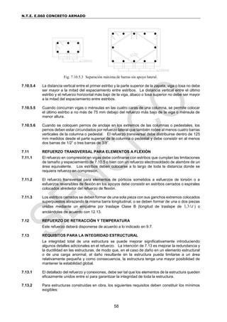 N.T.E. E.060 CONCRETO ARMADO
58
Fig. 7.10.5.3 Separación máxima de barras sin apoyo lateral.
7.10.5.4 La distancia vertical entre el primer estribo y la parte superior de la zapata, viga o losa no debe
ser mayor a la mitad del espaciamiento entre estribos. La distancia vertical entre el último
estribo y el refuerzo horizontal más bajo de la viga, ábaco o losa superior no debe ser mayor
a la mitad del espaciamiento entre estribos.
7.10.5.5 Cuando concurran vigas o ménsulas en las cuatro caras de una columna, se permite colocar
el último estribo a no más de 75 mm debajo del refuerzo más bajo de la viga o ménsula de
menor altura.
7.10.5.6 Cuando se coloquen pernos de anclaje en los extremos de las columnas o pedestales, los
pernos deben estar circundados por refuerzo lateral que también rodee al menos cuatro barras
verticales de la columna o pedestal. El refuerzo transversal debe distribuirse dentro de 125
mm medidos desde el parte superior de la columna o pedestal y debe consistir en al menos
dos barras de 1/2” o tres barras de 3/8”.
7.11 REFUERZO TRANSVERSAL PARA ELEMENTOS A FLEXIÓN
7.11.1 El refuerzo en compresión en vigas debe confinarse con estribos que cumplan las limitaciones
de tamaño y espaciamiento de 7.10.5 o bien con un refuerzo electrosoldado de alambre de un
área equivalente. Los estribos deben colocarse a lo largo de toda la distancia donde se
requiera refuerzo en compresión.
7.11.2 El refuerzo transversal para elementos de pórticos sometidos a esfuerzos de torsión o a
esfuerzos reversibles de flexión en los apoyos debe consistir en estribos cerrados o espirales
colocados alrededor del refuerzo de flexión.
7.11.3 Los estribos cerrados se deben formar de una sola pieza con sus ganchos extremos colocados
superpuestos abrazando la misma barra longitudinal, o se deben formar de una o dos piezas
unidas mediante un empalme por traslape Clase B (longitud de traslape de 1,3 d ) o
anclándolas de acuerdo con 12.13.
7.12 REFUERZO DE RETRACCIÓN Y TEMPERATURA
Este refuerzo deberá disponerse de acuerdo a lo indicado en 9.7.
7.13 REQUISITOS PARA LA INTEGRIDAD ESTRUCTURAL
La integridad total de una estructura se puede mejorar significativamente introduciendo
algunos detalles adicionales en el refuerzo. La intención de 7.13 es mejorar la redundancia y
la ductilidad en las estructuras, de modo que, en el caso de daño en un elemento estructural
o de una carga anormal, el daño resultante en la estructura pueda limitarse a un área
relativamente pequeña y como consecuencia, la estructura tenga una mayor posibilidad de
mantener la estabilidad global.
7.13.1 El detallado del refuerzo y conexiones, debe ser tal que los elementos de la estructura queden
eficazmente unidos entre sí para garantizar la integridad de toda la estructura.
7.13.2 Para estructuras construidas en obra, los siguientes requisitos deben constituir los mínimos
exigibles:
 