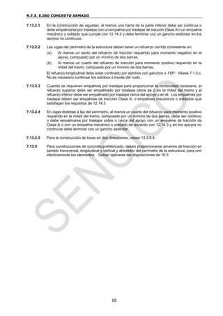 N.T.E. E.060 CONCRETO ARMADO
59
7.13.2.1 En la construcción de viguetas, al menos una barra de la parte inferior debe ser continua o
debe empalmarse por traslape con un empalme por traslape de tracción Clase A o un empalme
mecánico o soldado que cumpla con 12.14.3 y debe terminar con un gancho estándar en los
apoyos no continuos.
7.13.2.2 Las vigas del perímetro de la estructura deben tener un refuerzo corrido consistente en:
(a) Al menos un sexto del refuerzo de tracción requerido para momento negativo en el
apoyo, compuesto por un mínimo de dos barras.
(b) Al menos un cuarto del refuerzo de tracción para momento positivo requerido en la
mitad del tramo, compuesto por un mínimo de dos barras.
El refuerzo longitudinal debe estar confinado por estribos con ganchos a 135º. Véase 7.1.3.c.
No es necesario continuar los estribos a través del nudo.
7.13.2.3 Cuando se requieran empalmes por traslape para proporcionar la continuidad necesaria, el
refuerzo superior debe ser empalmado por traslape cerca de o en la mitad del tramo y el
refuerzo inferior debe ser empalmado por traslape cerca del apoyo o en él. Los empalmes por
traslape deben ser empalmes de tracción Clase A, o empalmes mecánicos o soldados que
satisfagan los requisitos de 12.14.3.
7.13.2.4 En vigas distintas a las del perímetro, al menos un cuarto del refuerzo para momento positivo
requerido en la mitad del tramo, compuesto por un mínimo de dos barras, debe ser continuo
o debe empalmarse por traslape sobre o cerca del apoyo con un empalme de tracción de
Clase A o con un empalme mecánico o soldado de acuerdo con 12.14.3 y en los apoyos no
continuos debe terminar con un gancho estándar.
7.13.2.5 Para la construcción de losas en dos direcciones, véase 13.3.8.4.
7.13.3 Para construcciones de concreto prefabricado, deben proporcionarse amarres de tracción en
sentido transversal, longitudinal y vertical y alrededor del perímetro de la estructura, para unir
efectivamente los elementos. Deben aplicarse las disposiciones de 16.5.
 