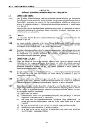 N.T.E. E.060 CONCRETO ARMADO
60
CAPÍTULO 8
ANÁLISIS Y DISEÑO — CONSIDERACIONES GENERALES
8.1 MÉTODOS DE DISEÑO
8.1.1 Para el diseño de estructuras de concreto armado se utilizará el Diseño por Resistencia.
Deberá proporcionarse a todas las secciones de los elementos estructurales Resistencias de
Diseño (Rn) adecuadas, de acuerdo con las disposiciones de esta Norma, utilizando los
factores de carga (amplificación) y los factores de reducción de resistencia, , especificados
en el Capítulo 9.
Se comprobará que la respuesta de las elementos estructurales en condiciones de servicio
(deflexiones, agrietamiento, vibraciones, fatiga, etc.) queden limitadas a valores tales que el
funcionamiento sea satisfactorio.
8.2 CARGAS
8.2.1 Las estructuras deberán diseñarse para resistir todas las cargas que puedan obrar sobre ella
durante su vida útil.
8.2.2 Las cargas serán las estipuladas en la Norma Técnica de Edificación E.020 Cargas, con las
reducciones de sobrecarga que en ella se permiten, y las acciones sísmicas serán las prescritas
en la Norma Técnica de Edificación E.030 Diseño Sismorresistente.
8.2.3 Deberá prestarse especial atención a los efectos ocasionados por el preesforzado, las cargas
de montaje y construcción, cargas de puentes grúa, vibración, impacto, retracción, variaciones
de temperatura, flujo plástico, expansión de concretos de retracción compensada y
asentamientos diferenciales de los apoyos.
8.3 MÉTODOS DE ANÁLISIS
8.3.1 Todos los elementos estructurales deberán diseñarse para resistir los efectos máximos
producidos por las cargas amplificadas, determinados por medio del análisis estructural,
suponiendo una respuesta lineal elástica de la estructura, excepto cuando se modifiquen los
momentos flectores de acuerdo con 8.4. Se permite simplificar el diseño usando las
suposiciones indicadas en 8.6 a 8.9.
8.3.2 Excepto para elementos de concreto preesforzado, se pueden emplear métodos aproximados
de análisis estructural para edificaciones con luces, alturas de entrepisos y tipos de
construcción convencional.
8.3.3 En pórticos arriostrados lateralmente, para calcular los momentos debidos a cargas de
gravedad en las vigas y columnas construidas monolíticamente con la estructura, se podrán
considerar empotrados los extremos lejanos de las columnas de ambos entrepisos.
8.3.4 Como alternativa a los métodos de análisis estructural, se permite utilizar para el análisis por
cargas de gravedad de vigas continuas, losas armadas en una dirección y vigas de pórticos
de poca altura, los siguientes momentos y fuerzas cortantes aproximados, siempre y cuando
se cumplan las siguientes condiciones:
(a) Haya dos o más tramos.
(b) Las luces de los tramos sean aproximadamente iguales, sin que la mayor de dos luces
adyacentes exceda en más de 20% a la menor.
(c) Las cargas sean uniformemente distribuidas y no existan cargas concentradas. Las
cargas uniformemente distribuidas en cada uno de los tramos deben tener la misma
magnitud.
(d) La carga viva en servicio no sea mayor a tres veces la carga muerta en servicio.
(e) Los elementos sean prismáticos de sección constante.
(f) Si se trata de la viga de un pórtico de poca altura, este debe estar arriostrado
lateralmente para las cargas verticales.
 