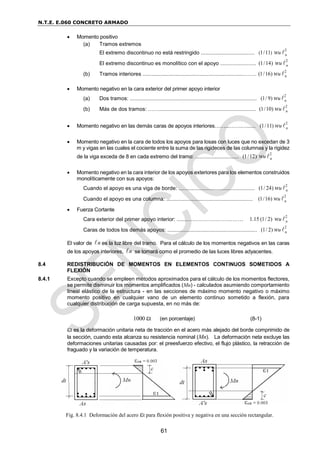 N.T.E. E.060 CONCRETO ARMADO
61
 Momento positivo
(a) Tramos extremos
El extremo discontinuo no está restringido ....................................
2
( )
1/11 n
u
w
El extremo discontinuo es monolítico con el apoyo ........................
2
(1/14) n
u
w
(b) Tramos interiores ....................................................................…….
2
(1/16) n
u
w
 Momento negativo en la cara exterior del primer apoyo interior
(a) Dos tramos: .....................................................................................
2
(1/ 9) n
u
w
(b) Más de dos tramos: …….................................................................
2
(1/10) n
u
w
 Momento negativo en las demás caras de apoyos interiores……...…….…......
2
(1/11) n
u
w
 Momento negativo en la cara de todos los apoyos para losas con luces que no excedan de 3
m y vigas en las cuales el cociente entre la suma de las rigideces de las columnas y la rigidez
de la viga exceda de 8 en cada extremo del tramo: ...............................
2
(1/12) n
u
w
 Momento negativo en la cara interior de los apoyos exteriores para los elementos construidos
monolíticamente con sus apoyos:
Cuando el apoyo es una viga de borde: ...................................................
2
(1/ 24) n
u
w
Cuando el apoyo es una columna: ..........................................................
2
(1/16) n
u
w
 Fuerza Cortante
Cara exterior del primer apoyo interior: ........….………………..…….
2
1.15 (1/ 2) n
u
w
Caras de todos los demás apoyos: ............................................................
2
(1/ 2) n
u
w
El valor de n es la luz libre del tramo. Para el cálculo de los momentos negativos en las caras
de los apoyos interiores, n se tomará como el promedio de las luces libres adyacentes.
8.4 REDISTRIBUCIÓN DE MOMENTOS EN ELEMENTOS CONTINUOS SOMETIDOS A
FLEXIÓN
8.4.1 Excepto cuando se empleen métodos aproximados para el cálculo de los momentos flectores,
se permite disminuir los momentos amplificados (Mu) - calculados asumiendo comportamiento
lineal elástico de la estructura - en las secciones de máximo momento negativo o máximo
momento positivo en cualquier vano de un elemento continuo sometido a flexión, para
cualquier distribución de carga supuesta, en no más de:
1000 t (en porcentaje) (8-1)
t es la deformación unitaria neta de tracción en el acero más alejado del borde comprimido de
la sección, cuando esta alcanza su resistencia nominal (Mn). La deformación neta excluye las
deformaciones unitarias causadas por: el preesfuerzo efectivo, el flujo plástico, la retracción de
fraguado y la variación de temperatura.
Fig. 8.4.1 Deformación del acero t para flexión positiva y negativa en una sección rectangular.
 