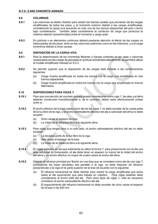 N.T.E. E.060 CONCRETO ARMADO
63
8.8 COLUMNAS
8.8.1 Las columnas se deben diseñar para resistir las fuerzas axiales que provienen de las cargas
amplificadas de todos los pisos, y el momento máximo debido a las cargas amplificadas,
considerando la carga viva actuando en solo uno de los tramos adyacentes del piso o techo
bajo consideración. También debe considerarse la condición de carga que produzca la
máxima relación (excentricidad) entre el momento y carga axial.
8.8.2 En pórticos o en elementos continuos deberá prestarse atención al efecto de las cargas no
balanceadas de los pisos, tanto en las columnas exteriores como en las interiores, y a la carga
excéntrica debida a otras causas.
8.9 DISPOSICIÓN DE LA CARGA VIVA
8.9.1 Para la determinación de los momentos flectores y fuerzas cortantes en las vigas y columnas
ocasionados por las cargas de gravedad en pórticos arriostrados lateralmente, se permitirá utilizar
el modelo simplificado indicado en 8.3.3.
8.9.2 Se permite suponer que la disposición de las cargas está limitada a las combinaciones
siguientes:
(a) Carga muerta amplificada en todos los tramos con la carga viva amplificada en dos
tramos adyacentes.
(b) Carga muerta amplificada en todos los tramos con la carga viva amplificada en tramos
alternados.
8.10 DISPOSICIONES PARA VIGAS T
8.10.1 Para que una sección de concreto armado pueda considerarse como viga T, las alas y el alma
deberán construirse monolíticamente o, de lo contrario, deben estar efectivamente unidas
entre sí.
8.10.2 El ancho efectivo de la losa usada como ala de las vigas T no debe exceder de la cuarta parte
de la luz libre de la viga, y el ancho sobresaliente efectivo del ala a cada lado del alma no debe
exceder:
(a) Ocho veces el espesor de losa.
(b) La mitad de la distancia libre a la siguiente alma
8.10.3 Para vigas que tengan losa a un solo lado, el ancho sobresaliente efectivo del ala no debe
exceder:
(a) La doceava parte de la luz libre de la viga.
(b) Seis veces el espesor de la losa.
(c) La mitad de la distancia libre a la siguiente alma.
8.10.4 En vigas aisladas, en las que solamente se utilice la forma T para proporcionar con el ala una
área adicional de compresión, el ala debe tener un espesor no menor de la mitad del ancho
del alma y un ancho efectivo no mayor de cuatro veces el ancho del alma.
8.10.5 Cuando el refuerzo principal por flexión en una losa que se considere como ala de una viga T
(excluyendo las losas nervadas) sea paralelo a la viga, se debe disponer de refuerzo
perpendicular a la viga en la parte superior de la losa de acuerdo con lo siguiente:
(a) El refuerzo transversal se debe diseñar para resistir la carga amplificada que actúa
sobre el ala suponiendo que esta trabaja en voladizo. Para vigas aisladas debe
considerarse el ancho total del ala. Para otros tipos de vigas T, sólo es necesario
considerar el ancho sobresaliente efectivo del ala.
(b) El espaciamiento del refuerzo transversal no debe exceder de cinco veces el espesor
de la losa ni de 400 mm
 