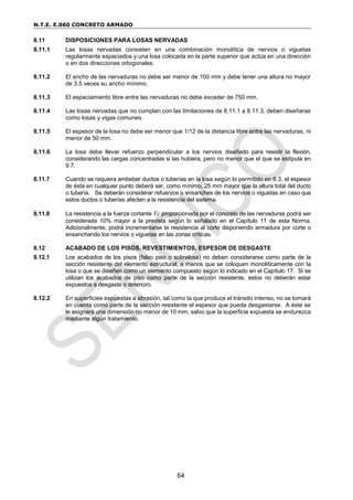 N.T.E. E.060 CONCRETO ARMADO
64
8.11 DISPOSICIONES PARA LOSAS NERVADAS
8.11.1 Las losas nervadas consisten en una combinación monolítica de nervios o viguetas
regularmente espaciados y una losa colocada en la parte superior que actúa en una dirección
o en dos direcciones ortogonales.
8.11.2 El ancho de las nervaduras no debe ser menor de 100 mm y debe tener una altura no mayor
de 3,5 veces su ancho mínimo.
8.11.3 El espaciamiento libre entre las nervaduras no debe exceder de 750 mm.
8.11.4 Las losas nervadas que no cumplan con las limitaciones de 8.11.1 a 8.11.3, deben diseñarse
como losas y vigas comunes.
8.11.5 El espesor de la losa no debe ser menor que 1/12 de la distancia libre entre las nervaduras, ni
menor de 50 mm.
8.11.6 La losa debe llevar refuerzo perpendicular a los nervios diseñado para resistir la flexión,
considerando las cargas concentradas si las hubiera, pero no menor que el que se estipula en
9.7.
8.11.7 Cuando se requiera embeber ductos o tuberías en la losa según lo permitido en 6.3, el espesor
de ésta en cualquier punto deberá ser, como mínimo, 25 mm mayor que la altura total del ducto
o tubería. Se deberán considerar refuerzos o ensanches de los nervios o viguetas en caso que
estos ductos o tuberías afecten a la resistencia del sistema.
8.11.8 La resistencia a la fuerza cortante Vc proporcionada por el concreto de las nervaduras podrá ser
considerada 10% mayor a la prevista según lo señalado en el Capítulo 11 de esta Norma.
Adicionalmente, podrá incrementarse la resistencia al corte disponiendo armadura por corte o
ensanchando los nervios o viguetas en las zonas críticas.
8.12 ACABADO DE LOS PISOS, REVESTIMIENTOS, ESPESOR DE DESGASTE
8.12.1 Los acabados de los pisos (falso piso o sobrelosa) no deben considerarse como parte de la
sección resistente del elemento estructural, a menos que se coloquen monolíticamente con la
losa o que se diseñen como un elemento compuesto según lo indicado en el Capítulo 17. Si se
utilizan los acabados de piso como parte de la sección resistente, estos no deberán estar
expuestos a desgaste o deterioro.
8.12.2 En superficies expuestas a abrasión, tal como la que produce el tránsito intenso, no se tomará
en cuenta como parte de la sección resistente el espesor que pueda desgastarse. A éste se
le asignará una dimensión no menor de 10 mm, salvo que la superficie expuesta se endurezca
mediante algún tratamiento.
 