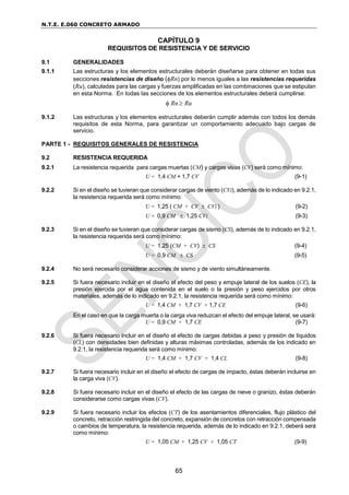 N.T.E. E.060 CONCRETO ARMADO
65
CAPÍTULO 9
REQUISITOS DE RESISTENCIA Y DE SERVICIO
9.1 GENERALIDADES
9.1.1 Las estructuras y los elementos estructurales deberán diseñarse para obtener en todas sus
secciones resistencias de diseño (Rn) por lo menos iguales a las resistencias requeridas
(Ru), calculadas para las cargas y fuerzas amplificadas en las combinaciones que se estipulan
en esta Norma. En todas las secciones de los elementos estructurales deberá cumplirse:
 Rn  Ru
9.1.2 Las estructuras y los elementos estructurales deberán cumplir además con todos los demás
requisitos de esta Norma, para garantizar un comportamiento adecuado bajo cargas de
servicio.
PARTE 1 - REQUISITOS GENERALES DE RESISTENCIA
9.2 RESISTENCIA REQUERIDA
9.2.1 La resistencia requerida para cargas muertas (CM) y cargas vivas (CV) será como mínimo:
U = 1,4 CM + 1,7 CV (9-1)
9.2.2 Si en el diseño se tuvieran que considerar cargas de viento (CVi), además de lo indicado en 9.2.1,
la resistencia requerida será como mínimo:
U = 1,25 ( CM + CV  CVi ) (9-2)
U = 0,9 CM  1,25 CVi (9-3)
9.2.3 Si en el diseño se tuvieran que considerar cargas de sismo (CS), además de lo indicado en 9.2.1,
la resistencia requerida será como mínimo:
U = 1,25 (CM + CV)  CS (9-4)
U = 0,9 CM  CS (9-5)
9.2.4 No será necesario considerar acciones de sismo y de viento simultáneamente.
9.2.5 Si fuera necesario incluir en el diseño el efecto del peso y empuje lateral de los suelos (CE), la
presión ejercida por el agua contenida en el suelo o la presión y peso ejercidos por otros
materiales, además de lo indicado en 9.2.1, la resistencia requerida será como mínimo:
U = 1,4 CM + 1,7 CV + 1,7 CE (9-6)
En el caso en que la carga muerta o la carga viva reduzcan el efecto del empuje lateral, se usará:
U = 0,9 CM + 1,7 CE (9-7)
9.2.6 Si fuera necesario incluir en el diseño el efecto de cargas debidas a peso y presión de líquidos
(CL) con densidades bien definidas y alturas máximas controladas, además de los indicado en
9.2.1, la resistencia requerida será como mínimo:
U = 1,4 CM + 1,7 CV + 1,4 CL (9-8)
9.2.7 Si fuera necesario incluir en el diseño el efecto de cargas de impacto, éstas deberán incluirse en
la carga viva (CV).
9.2.8 Si fuera necesario incluir en el diseño el efecto de las cargas de nieve o granizo, éstas deberán
considerarse como cargas vivas (CV).
9.2.9 Si fuera necesario incluir los efectos (CT) de los asentamientos diferenciales, flujo plástico del
concreto, retracción restringida del concreto, expansión de concretos con retracción compensada
o cambios de temperatura, la resistencia requerida, además de lo indicado en 9.2.1, deberá será
como mínimo:
U = 1,05 CM + 1,25 CV + 1,05 CT (9-9)
 