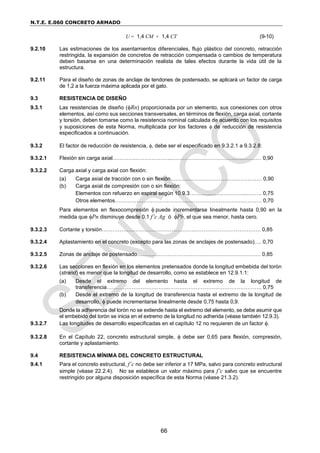 N.T.E. E.060 CONCRETO ARMADO
66
U = 1,4 CM + 1,4 CT (9-10)
9.2.10 Las estimaciones de los asentamientos diferenciales, flujo plástico del concreto, retracción
restringida, la expansión de concretos de retracción compensada o cambios de temperatura
deben basarse en una determinación realista de tales efectos durante la vida útil de la
estructura.
9.2.11 Para el diseño de zonas de anclaje de tendones de postensado, se aplicará un factor de carga
de 1,2 a la fuerza máxima aplicada por el gato.
9.3 RESISTENCIA DE DISEÑO
9.3.1 Las resistencias de diseño (Rn) proporcionada por un elemento, sus conexiones con otros
elementos, así como sus secciones transversales, en términos de flexión, carga axial, cortante
y torsión, deben tomarse como la resistencia nominal calculada de acuerdo con los requisitos
y suposiciones de esta Norma, multiplicada por los factores  de reducción de resistencia
especificados a continuación.
9.3.2 El factor de reducción de resistencia, , debe ser el especificado en 9.3.2.1 a 9.3.2.8:
9.3.2.1 Flexión sin carga axial………….………………...……………………………..…………… 0,90
9.3.2.2 Carga axial y carga axial con flexión:
(a) Carga axial de tracción con o sin flexión…………………………………………… 0,90
(b) Carga axial de compresión con o sin flexión:
Elementos con refuerzo en espiral según 10.9.3…………………………...…….. 0,75
Otros elementos………………………………………………………………………. 0,70
Para elementos en flexocompresión puede incrementarse linealmente hasta 0,90 en la
medida que Pn disminuye desde 0,1 f’c Ag ó Pb, el que sea menor, hasta cero.
9.3.2.3 Cortante y torsión…………………………………………….………………………………. 0,85
9.3.2.4 Aplastamiento en el concreto (excepto para las zonas de anclajes de postensado)…. 0,70
9.3.2.5 Zonas de anclaje de postensado…………………………………………………………… 0,85
9.3.2.6 Las secciones en flexión en los elementos pretensados donde la longitud embebida del torón
(strand) es menor que la longitud de desarrollo, como se establece en 12.9.1.1:
(a) Desde el extremo del elemento hasta el extremo de la longitud de
transferencia……………………………..……………………………………………. 0,75
(b) Desde el extremo de la longitud de transferencia hasta el extremo de la longitud de
desarrollo,  puede incrementarse linealmente desde 0,75 hasta 0,9.
Donde la adherencia del torón no se extiende hasta el extremo del elemento, se debe asumir que
el embebido del torón se inicia en el extremo de la longitud no adherida (véase también 12.9.3).
9.3.2.7 Las longitudes de desarrollo especificadas en el capítulo 12 no requieren de un factor .
9.3.2.8 En el Capítulo 22, concreto estructural simple,  debe ser 0,65 para flexión, compresión,
cortante y aplastamiento.
9.4 RESISTENCIA MÍNIMA DEL CONCRETO ESTRUCTURAL
9.4.1 Para el concreto estructural, f’c no debe ser inferior a 17 MPa, salvo para concreto estructural
simple (véase 22.2.4). No se establece un valor máximo para f’c salvo que se encuentre
restringido por alguna disposición específica de esta Norma (véase 21.3.2).
 