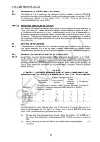 N.T.E. E.060 CONCRETO ARMADO
67
9.5 RESISTENCIA DE DISEÑO PARA EL REFUERZO
9.5.1 Los valores de fy y fyt usados en los cálculos de diseño no deben exceder de 550 MPa,
excepto para los aceros de preesforzado, para los refuerzos transversales en espiral en 10.9.3,
el refuerzo por cortante y torsión (véase 11.5.2 y 11.6.3.4). Para los elementos con
responsabilidad sísmica, véase 21.3.3.
PARTE 2 - REQUISITOS GENERALES DE SERVICIO
Para estimar los esfuerzos en el acero y el concreto producidos por las acciones exteriores en
condiciones de servicio, pueden utilizarse las hipótesis usuales de la teoría elástica de vigas. Si
el momento actuante en servicio es menor que el momento asociado con el agrietamiento por
flexión de la sección, se considerará la sección completa del concreto sin tener en cuenta el acero
de refuerzo. Si el momento actuante es mayor que el momento de agrietamiento se utilizarán
las propiedades de la sección agrietada transformada, despreciando el aporte del concreto en la
zona de tracción.
9.6 CONTROL DE DEFLEXIONES
9.6.1 Los elementos de concreto reforzado sometidos a flexión deben diseñarse para que tengan
una rigidez adecuada con el fin de limitar cualquier deformación que pudiese afectar
adversamente la resistencia o el funcionamiento de la estructura bajo condiciones de servicio.
9.6.2 Elementos reforzados en una dirección (no preesforzados)
9.6.2.1 Los peraltes o espesores mínimos para no verificar deflexiones, que se señalan en la Tabla 9.1
pueden utilizarse como referencia en elementos armados en una dirección (aligerados, losas
macizas y vigas) que no soporten o estén ligados a elementos no estructurales susceptibles de
dañarse por deflexiones excesivas del elemento estructural. Estos límites pueden obviarse si el
cálculo de las deflexiones demuestra que es posible utilizar un espesor menor sin provocar
efectos adversos.
TABLA 9.1
PERALTES O ESPESORES MÍNIMOS DE VIGAS NO PREESFORZADAS O LOSAS
REFORZADAS EN UNA DIRECCIÓN A MENOS QUE SE CALCULEN LAS DEFLEXIONES
Espesor o peralte mínimo, h
Simplemente
apoyados
Con un extremo
continuo
Ambos
extremos
continuos
En voladizo
Elementos
Elementos que no soporten o estén ligados a divisiones u otro tipo de
elementos no estructurales susceptibles de dañarse debido a
deflexiones grandes.
Losas
macizas en
una dirección 20

24

28

10

Vigas o losas
nervadas en
una dirección 16

5
,
18

21

8

Notas:
Los valores dados en esta tabla se deben usar directamente en elementos de concreto de
peso normal (alrededor de 2300 Kg/m3) y refuerzo con fy igual a 420 MPa. Para otras
condiciones, los valores deben modificarse como sigue:
(a) Para concreto liviano estructural con densidad dentro del rango de 1450 a 1900 Kg/m3,
los valores de la tabla deben multiplicarse por (1,65 – 0,0003 wc), pero no menos de
1,09
(b) Para fy distinto de 420 MPa, los valores de la Tabla deben multiplicarse por (0,4
+ fy / 700).
 