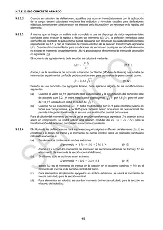 N.T.E. E.060 CONCRETO ARMADO
68
9.6.2.2 Cuando se calculen las deflexiones, aquéllas que ocurran inmediatamente con la aplicación
de la carga, deben calcularse mediante los métodos o fórmulas usuales para deflexiones
elásticas, tomando en consideración los efectos de la fisuración y del refuerzo en la rigidez del
elemento.
9.6.2.3 A menos que se haga un análisis más completo o que se disponga de datos experimentales
confiables para evaluar la rigidez a flexión del elemento (Ec Ie), la deflexión inmediata para
elementos de concreto de peso normal podrá calcularse con el módulo de elasticidad del concreto
especificado en 8.5 y con el momento de inercia efectivo de la sección transformada agrietada
(Ie). Cuando el momento flector para condiciones de servicio en cualquier sección del elemento
no exceda el momento de agrietamiento (Mcr), podrá usarse el momento de inercia de la sección
no agrietada (Ig).
El momento de agrietamiento de la sección se calculará mediante:
fr Ig
Mcr
Yt
 (9-11)
donde fr es la resistencia del concreto a tracción por flexión (Módulo de Rotura) que a falta de
información experimental confiable podrá considerarse, para concretos de peso normal, como:
0,62
fr f c

 (9-12)
Cuando se use concreto con agregado liviano, debe aplicarse alguna de las modificaciones
siguientes:
(a) Cuando el valor de fct (split test) esté especificado y la dosificación del concreto esté
de acuerdo con 5.2, fr debe modificarse sustituyendo f c
 por 1,8 fct, pero el valor
de 1,8 fct utilizado no debe exceder de f c
 .
(b) Cuando no se especifique fct, fr debe multiplicarse por 0,75 para concreto liviano en
todos sus componentes, y por 0,85 para concreto liviano con arena de peso normal. Se
permite interpolar linealmente si se usa una sustitución parcial de la arena.
Para el cálculo del momento de inercia de la sección transformada agrietada (Ie), cuando exista
acero en compresión, se podrá utilizar una relación modular de 2n (n = Es / Ec) para la
transformación del acero en compresión a concreto equivalente.
9.6.2.4 El cálculo de las deflexiones se hará suponiendo que la rigidez en flexión del elemento (Ec Ie) es
constante a lo largo del tramo y el momento de inercia efectivo será un promedio ponderado
calculado e acuerdo a:
(a) En elementos continuos en ambos extremos:
Ie promedio = ( Ie1 + Ie2 + 2 Ie3 ) / 4 (9-13)
donde Ie1 y Ie2 son los momentos de inercia en las secciones extremas del tramo y Ie3 es
el momento de inercia de la sección central del tramo.
(b) Si el tramo sólo es continuo en un extremo:
Ie promedio = ( Ie2 + 2 Ie3 ) / 3 (9-14)
donde Ie2 es el momento de inercia en la sección en el extremo continuo y Ie3 es el
momento de inercia en la sección central del tramo.
(c) Para elementos simplemente apoyados en ambos extremos, se usará el momento de
inercia calculado para la sección central.
(d) Para elementos en voladizo se usará el momento de inercia calculado para la sección en
el apoyo del voladizo.
 