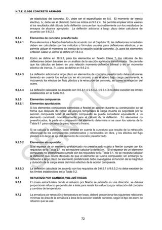 N.T.E. E.060 CONCRETO ARMADO
72
de elasticidad del concreto, Ec, debe ser el especificado en 8.5. El momento de inercia
efectivo, Ie, debe ser el obtenido como se indica en 9.6.2.4. Se permite emplear otros valores
si los resultados del cálculo de la deflexión concuerdan razonablemente con los resultados de
ensayos de alcance apropiado. La deflexión adicional a largo plazo debe calcularse de
acuerdo con 9.6.2.5.
9.6.4 Elementos de concreto preesforzado
9.6.4.1 Para elementos a flexión diseñados de acuerdo con el Capítulo 18, las deflexiones inmediatas
deben ser calculadas por los métodos o fórmulas usuales para deflexiones elásticas, y se
permite utilizar el momento de inercia de la sección total de concreto, Ig, para los elementos
a flexión Clase U, como se define en 18.3.3.
9.6.4.2 Como se define en 18.3.3, para los elementos en flexión Clase T, los cálculos de las
deflexiones deben basarse en un análisis de la sección agrietada transformada. Se permite
que los cálculos se basen en una relación momento-deflexión bilineal o en un momento
efectivo de inercia, Ie, como se define en 9.6.2.4.
9.6.4.3 La deflexión adicional a largo plazo en elementos de concreto preesforzado debe calcularse
teniendo en cuenta los esfuerzos en el concreto y en el acero bajo carga permanente, e
incluyendo los efectos del flujo plástico y la retracción del concreto, así como la relajación del
acero.
9.6.4.4 La deflexión calculada de acuerdo con 9.6.4.1 ó 9.6.4.2, y 9.6.4.3 no debe exceder los límites
establecidos en la Tabla 9.2.
9.6.5 Elementos compuestos
9.6.5.1 Elementos apuntalados
Si los elementos compuestos sometidos a flexión se apoyan durante su construcción de tal
forma que después de retirar los apoyos temporales la carga muerta es soportada por la
sección compuesta total, el elemento compuesto se puede considerar equivalente a un
elemento construido monolíticamente para el cálculo de la deflexión. En elementos no
preesforzados, la parte en compresión del elemento determina si se usan los valores de la
Tabla 9.1 para concreto de peso normal o liviano.
Si se calcula la deflexión, debe tenerse en cuenta la curvatura que resulta de la retracción
diferencial de los componentes prefabricados y construidos en obra, y los efectos del flujo
plástico a lo largo el eje del elemento de concreto preesforzado.
9.6.5.2 Elementos sin apuntalar
Si el espesor de un elemento prefabricado no preesforzado sujeto a flexión cumple con los
requisitos de la Tabla 9.1, no se requiere calcular la deflexión. Si el espesor de un elemento
compuesto no preesforzado cumple con los requisitos de la Tabla 9.1, no se necesita calcular
la deflexión que ocurre después de que el elemento se vuelve compuesto; sin embargo, la
deflexión a largo plazo del elemento prefabricado debe investigarse en función de la magnitud
y duración de la carga antes del inicio efectivo de la acción compuesta.
9.6.5.3 La deflexión calculada de acuerdo con los requisitos de 9.6.5.1 ó 9.6.5.2 no debe exceder de
los límites establecidos en la Tabla 9.2.
9.7 REFUERZO POR CAMBIOS VOLUMÉTRICOS
9.7.1 En losas estructurales donde el refuerzo por flexión se extienda en una dirección, se deberá
proporcionar refuerzo perpendicular a éste para resistir los esfuerzos por retracción del concreto
y cambios de temperatura.
9.7.2 La armadura por retracción y temperatura en losas, deberá proporcionar las siguientes relaciones
mínimas de área de la armadura a área de la sección total de concreto, según el tipo de acero de
refuerzo que se use.
 