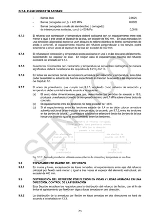 N.T.E. E.060 CONCRETO ARMADO
73
- Barras lisas 0,0025
- Barras corrugadas con fy < 420 MPa 0,0020
- Barras corrugadas o malla de alambre (liso o corrugado)
de intersecciones soldadas, con fy  420 MPa 0,0018
9.7.3 El refuerzo por contracción y temperatura deberá colocarse con un espaciamiento entre ejes
menor o igual a tres veces el espesor de la losa, sin exceder de 400 mm. En losas nervadas en
una dirección (aligerados) donde se usen bloques de relleno (ladrillos de techo) permanentes de
arcilla o concreto, el espaciamiento máximo del refuerzo perpendicular a los nervios podrá
extenderse a cinco veces el espesor de la losa sin exceder de 400 mm.
9.7.4 El refuerzo por contracción y temperatura podrá colocarse en una o en las dos caras del elemento,
dependiendo del espesor de éste. En ningún caso el espaciamiento máximo del refuerzo
excederá del indicado en 9.7.3.
9.7.5 Cuando los movimientos por contracción y temperatura se encuentren restringidos de manera
significativa, deberá considerarse los requisitos de 8.2.3 y 9.2.10.
9.7.6 En todas las secciones donde se requiera la armadura por retracción y temperatura, ésta debe
poder desarrollar su esfuerzo de fluencia especificado en tracción de acuerdo a las disposiciones
del Capítulo 12.
9.7.7 El acero de preesfuerzo, que cumpla con 3.5.5, empleado como refuerzo de retracción y
temperatura debe suministrarse de acuerdo a lo siguiente:
(a) El acero debe dimensionarse para que, descontadas las pérdidas de acuerdo a 18.6,
produzca un esfuerzo promedio de compresión mínimo de 0,7 MPa sobre el área bruta de
concreto.
(b) El espaciamiento entre los tendones no debe exceder de 1,8 m.
(c) Si el espaciamiento entre los tendones excede de 1,4 m se debe colocar armadura
adherida adicional de contracción y temperatura, de acuerdo con 9.7.2, entre los tendones
en los bordes de la losa. La armadura adicional se extenderá desde los bordes de la losa
hasta una distancia igual al espaciamiento entre los tendones.
Fig. 9.7.7 Acero de preesfuerzo utilizado como refuerzo de retracción y temperatura en una losa.
9.8 ESPACIAMIENTO MÁXIMO DEL REFUERZO
9.8.1 En muros y losas, exceptuando las losas nervadas, el espaciamiento entre ejes del refuerzo
principal por flexión será menor o igual a tres veces el espesor del elemento estructural, sin
exceder de 400 mm.
9.9 DISTRIBUCIÓN DEL REFUERZO POR FLEXIÓN EN VIGAS Y LOSAS ARMADAS EN UNA
DIRECCIÓN. CONTROL DE LA FISURACIÓN
9.9.1 Esta Sección establece los requisitos para la distribución del refuerzo de flexión, con el fin de
limitar el agrietamiento por flexión en vigas y losas armadas en una dirección.
9.9.2 La distribución de la armadura por flexión en losas armadas en dos direcciones se hará de
acuerdo a lo señalado en 13.3.
 