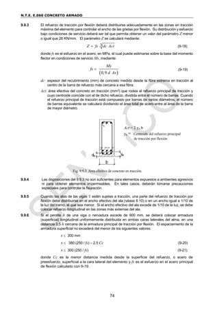N.T.E. E.060 CONCRETO ARMADO
74
9.9.3 El refuerzo de tracción por flexión deberá distribuirse adecuadamente en las zonas en tracción
máxima del elemento para controlar el ancho de las grietas por flexión. Su distribución y esfuerzo
bajo condiciones de servicio deberá ser tal que permita obtener un valor del parámetro Z menor
o igual que 26 KN/mm. El parámetro Z se calculará mediante:
3
Z fs dc Act
 (9-18)
donde fs es el esfuerzo en el acero, en MPa, el cual puede estimarse sobre la base del momento
flector en condiciones de servicio Ms, mediante:
 
0,9
Ms
fs
d As
 (9-19)
dc: espesor del recubrimiento (mm) de concreto medido desde la fibra extrema en tracción al
centro de la barra de refuerzo más cercana a esa fibra.
Act: área efectiva del concreto en tracción (mm2) que rodea al refuerzo principal de tracción y
cuyo centroide coincide con el de dicho refuerzo, dividida entre el número de barras. Cuando
el refuerzo principal de tracción está compuesto por barras de varios diámetros, el número
de barras equivalente se calculará dividiendo el área total de acero entre al área de la barra
de mayor diámetro.
Fig. 9.9.3 Area efectiva de concreto en tracción.
9.9.4 Las disposiciones del 9.9.3 no son suficientes para elementos expuestos a ambientes agresivos
ni para obtener elementos impermeables. En tales casos, deberán tomarse precauciones
especiales para controlar la fisuración.
9.9.5 Cuando las alas de las vigas T estén sujetas a tracción, una parte del refuerzo de tracción por
flexión debe distribuirse en el ancho efectivo del ala (véase 8.10) o en un ancho igual a 1/10 de
la luz del tramo, el que sea menor. Si el ancho efectivo del ala excede de 1/10 de la luz, se debe
colocar refuerzo longitudinal en las zonas más externas del ala.
9.9.6 Si el peralte h de una viga o nervadura excede de 900 mm, se deberá colocar armadura
(superficial) longitudinal uniformemente distribuida en ambas caras laterales del alma, en una
distancia 0,5 h cercana de la armadura principal de tracción por flexión. El espaciamiento de la
armadura superficial no excederá del menor de los siguientes valores:
s  300 mm
s  380 (250 / fs) – 2,5 Cc (9-20)
s  300 (250 / fs) (9-21)
donde Cc es la menor distancia medida desde la superficie del refuerzo, o acero de
preesfuerzo, superficial a la cara lateral del elemento y fs es el esfuerzo en el acero principal
de flexión calculado con 9-19.
Act = 2 ys b
ys = Centroide del refuerzo principal
de tracción por flexión
 