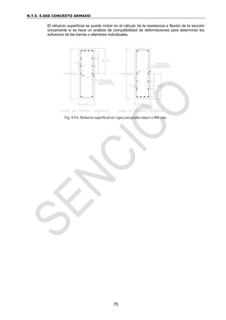 N.T.E. E.060 CONCRETO ARMADO
75
El refuerzo superficial se puede incluir en el cálculo de la resistencia a flexión de la sección
únicamente si se hace un análisis de compatibilidad de deformaciones para determinar los
esfuerzos de las barras o alambres individuales.
Fig. 9.9.6 Refuerzo superficial en vigas con peralte mayor a 900 mm.
 