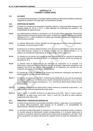 N.T.E. E.060 CONCRETO ARMADO
76
CAPÍTULO 10
FLEXIÓN Y CARGA AXIAL
10.1 ALCANCE
Las disposiciones del Capítulo 10 se deben aplicar al diseño de elementos sometidos a esfuerzos
originados por la flexión o la carga axial, o la combinación de estas.
10.2 HIPÓTESIS DE DISEÑO
10.2.1 El diseño por resistencia de elementos sometidos a flexión y carga axial debe basarse en las
hipótesis dadas en 10.2.2 a 10.2.7, y debe satisfacer las condiciones de equilibrio y de
compatibilidad de deformaciones.
10.2.2 Las deformaciones unitarias en el refuerzo y en el concreto deben suponerse directamente
proporcionales a la distancia desde el eje neutro, excepto que, para las vigas de gran peralte
definidas en 10.7.1, debe emplearse un análisis que considere la distribución no lineal de las
deformaciones unitarias.
10.2.3 La máxima deformación unitaria utilizable del concreto, cu, en la fibra extrema sometida a
compresión, se asumirá igual a 0,003.
10.2.4 El esfuerzo en el refuerzo deberá tomarse como Es veces la deformación unitaria del acero.
Para deformaciones unitarias en el refuerzo mayores que las correspondientes a fy, el
esfuerzo se considerará independiente de la deformación unitaria e igual a fy.
10.2.5 La resistencia a la tracción del concreto no debe considerarse en los cálculos de elementos
de concreto reforzado sometidos a flexión y a carga axial, excepto cuando se cumplan los
requisitos de 18.4.
10.2.6 La relación entre la distribución de los esfuerzos de compresión en el concreto y la
deformación unitaria del concreto se debe suponer rectangular, trapezoidal, parabólica o de
cualquier otra forma que permita una predicción de la resistencia que coincida con los
resultados de ensayos de laboratorio representativos.
10.2.7 El requisito de 10.2.6 se satisface si se asume una distribución rectangular equivalente de
esfuerzos en el concreto, definida como sigue:
10.2.7.1 Un esfuerzo en el concreto de 0,85 f’c uniformemente distribuido en una zona de compresión
equivalente, limitada por los bordes de la sección transversal del elemento y por una línea
recta paralela al eje neutro, a una distancia a = 1c de la fibra de deformación unitaria máxima
en compresión.
10.2.7.2 La distancia desde la fibra de deformación unitaria máxima en compresión al eje neutro, c, se
debe medir en dirección perpendicular al eje neutro.
10.2.7.3 Para f’c entre 17 y 28 MPa, el factor 1 se debe tomar como 0,85. Para f’c mayor o igual a
56 MPa, 1 se debe tomar como 0,65. Para f’c entre 28 y 56 MPa se debe interpolar
linealmente entre 0,85 y 0,65.
10.3 PRINCIPIOS Y REQUISITOS GENERALES
10.3.1 El diseño de las secciones transversales sometidas a flexión, carga axial, o a la combinación
de ambas (flexo-compresión) debe basarse en el equilibrio y la compatibilidad de
deformaciones, utilizando las hipótesis de 10.2.
10.3.2 La condición de falla balanceada se produce en una sección transversal cuando el refuerzo
en tracción alcanza la deformación unitaria correspondiente a fy al mismo tiempo que el
concreto en compresión alcanza su deformación unitaria máxima utilizable cu de 0,003. Este
criterio es general y se aplica a secciones de cualquier forma sin acero de compresión o con
él.
 
