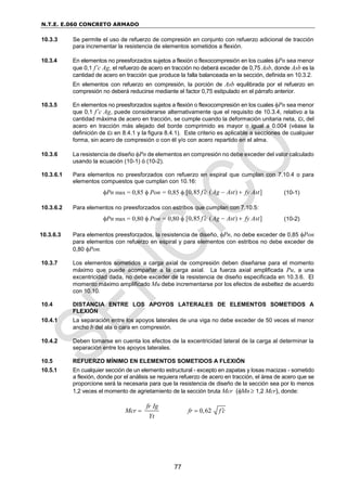 N.T.E. E.060 CONCRETO ARMADO
77
10.3.3 Se permite el uso de refuerzo de compresión en conjunto con refuerzo adicional de tracción
para incrementar la resistencia de elementos sometidos a flexión.
10.3.4 En elementos no preesforzados sujetos a flexión o flexocompresión en los cuales Pn sea menor
que 0,1 f’c Ag, el refuerzo de acero en tracción no deberá exceder de 0,75 Asb, donde Asb es la
cantidad de acero en tracción que produce la falla balanceada en la sección, definida en 10.3.2.
En elementos con refuerzo en compresión, la porción de Asb equilibrada por el refuerzo en
compresión no deberá reducirse mediante el factor 0,75 estipulado en el párrafo anterior.
10.3.5 En elementos no preesforzados sujetos a flexión o flexocompresión en los cuales Pn sea menor
que 0,1 f’c Ag, puede considerarse alternativamente que el requisito de 10.3.4, relativo a la
cantidad máxima de acero en tracción, se cumple cuando la deformación unitaria neta,t, del
acero en tracción más alejado del borde comprimido es mayor o igual a 0.004 (véase la
definición de t en 8.4.1 y la figura 8.4.1). Este criterio es aplicable a secciones de cualquier
forma, sin acero de compresión o con él y/o con acero repartido en el alma.
10.3.6 La resistencia de diseño Pn de elementos en compresión no debe exceder del valor calculado
usando la ecuación (10-1) ó (10-2).
10.3.6.1 Para elementos no preesforzados con refuerzo en espiral que cumplan con 7.10.4 o para
elementos compuestos que cumplan con 10.16:
Pn max = 0,85  Pon = 0,85  [0,85 ( ) ]
f c Ag Ast fy Ast
   (10-1)
10.3.6.2 Para elementos no preesforzados con estribos que cumplan con 7.10.5:
Pn max = 0,80  Pon = 0,80  [0,85 ( ) ]
f c Ag Ast fy Ast
   (10-2)
10.3.6.3 Para elementos preesforzados, la resistencia de diseño, Pn, no debe exceder de 0,85 Pon
para elementos con refuerzo en espiral y para elementos con estribos no debe exceder de
0,80 Pon.
10.3.7 Los elementos sometidos a carga axial de compresión deben diseñarse para el momento
máximo que puede acompañar a la carga axial. La fuerza axial amplificada Pu, a una
excentricidad dada, no debe exceder de la resistencia de diseño especificada en 10.3.6. El
momento máximo amplificado Mu debe incrementarse por los efectos de esbeltez de acuerdo
con 10.10.
10.4 DISTANCIA ENTRE LOS APOYOS LATERALES DE ELEMENTOS SOMETIDOS A
FLEXIÓN
10.4.1 La separación entre los apoyos laterales de una viga no debe exceder de 50 veces el menor
ancho b del ala o cara en compresión.
10.4.2 Deben tomarse en cuenta los efectos de la excentricidad lateral de la carga al determinar la
separación entre los apoyos laterales.
10.5 REFUERZO MÍNIMO EN ELEMENTOS SOMETIDOS A FLEXIÓN
10.5.1 En cualquier sección de un elemento estructural - excepto en zapatas y losas macizas - sometido
a flexión, donde por el análisis se requiera refuerzo de acero en tracción, el área de acero que se
proporcione será la necesaria para que la resistencia de diseño de la sección sea por lo menos
1,2 veces el momento de agrietamiento de la sección bruta Mcr (Mn 1,2 Mcr), donde:
fr Ig
Mcr
Yt
 0,62
fr f c


 