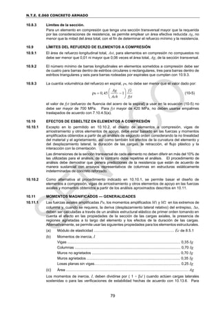 N.T.E. E.060 CONCRETO ARMADO
79
10.8.3 Límites de la sección.
Para un elemento en compresión que tenga una sección transversal mayor que la requerida
por las consideraciones de resistencia, se permite emplear un área efectiva reducida Ag, no
menor que la mitad del área total, con el fin de determinar el refuerzo mínimo y la resistencia.
10.9 LÍMITES DEL REFUERZO DE ELEMENTOS A COMPRESIÓN
10.9.1 El área de refuerzo longitudinal total, Ast, para elementos en compresión no compuestos no
debe ser menor que 0,01 ni mayor que 0,06 veces el área total, Ag, de la sección transversal.
10.9.2 El número mínimo de barras longitudinales en elementos sometidos a compresión debe ser
de cuatro para barras dentro de estribos circulares o rectangulares, tres para barras dentro de
estribos triangulares y seis para barras rodeadas por espirales que cumplan con 10.9.3.
10.9.3 La cuantía volumétrica del refuerzo en espiral, s, no debe ser menor que el valor dado por:
s 0,45 1
ρ
Ag f c
Ach fyt

 
 
 
 
(10-5)
el valor de fyt (esfuerzo de fluencia del acero de la espiral) a usar en la ecuación (10-5) no
debe ser mayor de 700 MPa. Para fyt mayor de 420 MPa, no deben usarse empalmes
traslapados de acuerdo con 7.10.4.5(a).
10.10 EFECTOS DE ESBELTEZ EN ELEMENTOS A COMPRESIÓN
10.10.1 Excepto en lo permitido en 10.10.2, el diseño de elementos a compresión, vigas de
arriostramiento y otros elementos de apoyo, debe estar basado en las fuerzas y momentos
amplificados obtenidos a partir de un análisis de segundo orden considerando la no linealidad
del material y el agrietamiento, así como también los efectos de la curvatura del elemento y
del desplazamiento lateral, la duración de las cargas, la retracción, el flujo plástico y la
interacción con la cimentación.
Las dimensiones de la sección transversal de cada elemento no deben diferir en más del 10% de
las utilizadas para el análisis, de lo contrario debe repetirse el análisis. El procedimiento de
análisis debe demostrar que genera predicciones de la resistencia que están de acuerdo de
manera sustancial con ensayos representativos de columnas en estructuras estáticamente
indeterminadas de concreto reforzado.
10.10.2 Como alternativa al procedimiento indicado en 10.10.1, se permite basar el diseño de
elementos a compresión, vigas de arriostramiento y otros elementos de apoyo en las fuerzas
axiales y momentos obtenidos a partir de los análisis aproximados descritos en 10.11.
10.11 MOMENTOS MAGNIFICADOS — GENERALIDADES
10.11.1 Las fuerzas axiales amplificadas Pu, los momentos amplificados M1 y M2 en los extremos de
columna y, cuando se requiera, la deriva (desplazamiento lateral relativo) del entrepiso, o,
deben ser calculadas a través de un análisis estructural elástico de primer orden tomando en
cuenta el efecto en las propiedades de la sección de las cargas axiales, la presencia de
regiones agrietadas a lo largo del elemento y los efectos de la duración de las cargas.
Alternativamente, se permite usar las siguientes propiedades para los elementos estructurales.
(a) Módulo de elasticidad .............................................................................. Ec de 8.5.1
(b) Momentos de inercia, I
Vigas .............................................................................................................. 0,35 Ig
Columnas ....................................................................................................... 0,70 Ig
Muros no agrietados ...................................................................................... 0,70 Ig
Muros agrietados ........................................................................................... 0,35 Ig
Losas planas sin vigas………………...………………….................................. 0,25 Ig
(c) Área ....................................................................................................................... Ag
Los momentos de inercia, I, deben dividirse por ( 1 + d ) cuando actúen cargas laterales
sostenidas o para las verificaciones de estabilidad hechas de acuerdo con 10.13.6. Para
 