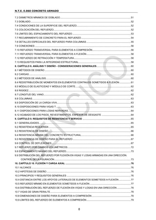 N.T.E. E.060 CONCRETO ARMADO
8
7.2 DIÁMETROS MÍNIMOS DE DOBLADO...........................................................................................................51
7.3 DOBLADO........................................................................................................................................................52
7.4 CONDICIONES DE LA SUPERFICIE DEL REFUERZO..................................................................................52
7.5 COLOCACIÓN DEL REFUERZO.....................................................................................................................52
7.6 LÍMITES DEL ESPACIAMIENTO DEL REFUERZO ........................................................................................53
7.7 RECUBRIMIENTO DE CONCRETO PARA EL REFUERZO...........................................................................54
7.8 DETALLES ESPECIALES DEL REFUERZO PARA COLUMNAS ...................................................................55
7.9 CONEXIONES .................................................................................................................................................56
7.10 REFUERZO TRANSVERSAL PARA ELEMENTOS A COMPRESIÓN..........................................................56
7.11 REFUERZO TRANSVERSAL PARA ELEMENTOS A FLEXIÓN...................................................................58
7.12 REFUERZO DE RETRACCIÓN Y TEMPERATURA......................................................................................58
7.13 REQUISITOS PARA LA INTEGRIDAD ESTRUCTURAL...............................................................................58
8. CAPÍTULO 8. ANÁLISIS Y DISEÑO - CONSIDERACIONES GENERALES....................................................60
8.1 MÉTODOS DE DISEÑO ..................................................................................................................................60
8.2 CARGAS..........................................................................................................................................................60
8.3 MÉTODOS DE ANÁLISIS................................................................................................................................60
8.4 REDISTRIBUCIÓN DE MOMENTOS EN ELEMENTOS CONTINUOS SOMETIDOS A FLEXIÓN .................61
8.5 MÓDULO DE ELASTICIDAD Y MÓDULO DE CORTE....................................................................................62
8.6 RIGIDEZ...........................................................................................................................................................62
8.7 LONGITUD DEL VANO....................................................................................................................................62
8.8 COLUMNAS.....................................................................................................................................................63
8.9 DISPOSICIÓN DE LA CARGA VIVA................................................................................................................63
8.10 DISPOSICIONES PARA VIGAS T .................................................................................................................63
8.11 DISPOSICIONES PARA LOSAS NERVADAS...............................................................................................64
8.12 ACABADO DE LOS PISOS, REVESTIMIENTOS, ESPESOR DE DESGASTE ............................................64
9. CAPÍTULO 9. REQUISITOS DE RESISTENCIA Y SERVICIO .........................................................................65
9.1 GENERALIDADES...........................................................................................................................................65
9.2 RESISTENCIA REQUERIDA ............................................................................................................................65
9.3 RESISTENCIA DE DISEÑO.............................................................................................................................66
9.4 RESISTENCIA MÍNIMA DEL CONCRETO ESTRUCTURAL...........................................................................66
9.5 RESISTENCIA DE DISEÑO PARA EL REFUERZO........................................................................................67
9.6 CONTROL DE DEFLEXIONES........................................................................................................................67
9.7 REFUERZO POR CAMBIOS VOLUMÉTRICOS................................................................................................72
9.8 ESPACIAMIENTO MÁXIMO DEL REFUERZO..................................................................................................73
9.9 DISTRIBUCIÓN DEL REFUERZO POR FLEXIÓN EN VIGAS Y LOSAS ARMADAS EN UNA DIRECCIÓN.
CONTROL DE LA FISURACIÓN....................................................................................................................73
10. CAPÍTULO 10. FLEXIÓN Y CARGA AXIAL ...................................................................................................76
10.1 ALCANCE ......................................................................................................................................................76
10.2 HIPÓTESIS DE DISEÑO ...............................................................................................................................76
10.3 PRINCIPIOS Y REQUISITOS GENERALES .................................................................................................76
10.4 DISTANCIA ENTRE LOS APOYOS LATERALES DE ELEMENTOS SOMETIDOS A FLEXIÓN ..................77
10.5 REFUERZO MÍNIMO EN ELEMENTOS SOMETIDOS A FLEXIÓN ..............................................................77
10.6 DISTRIBUCIÓN DEL REFUERZO DE FLEXIÓN EN VIGAS Y LOSAS EN UNA DIRECCIÓN .....................78
10.7 VIGAS DE GRAN PERALTE..........................................................................................................................78
10.8 DIMENSIONES DE DISEÑO PARA ELEMENTOS A COMPRESIÓN...........................................................78
10.9 LÍMITES DEL REFUERZO DE ELEMENTOS A COMPRESIÓN...................................................................79
 