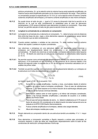 N.T.E. E.060 CONCRETO ARMADO
80
pórticos arriostrados, d es la relación entre la máxima fuerza axial sostenida amplificada y la
máxima fuerza axial amplificada asociada con la misma combinación de carga. Para pórticos
no arriostrados excepto lo especificado en 10.13.6, d es la relación entre el máximo cortante
sostenido amplificado del entrepiso y el máximo cortante amplificado en ese mismo entrepiso.
10.11.2 Se puede tomar el radio de giro, r, igual a 0,3 veces la dimensión total de la sección en la
dirección en la cual se está considerando la estabilidad para el caso de elementos
rectangulares y 0,25 veces el diámetro para elementos circulares en compresión. Para otras
formas, se permite calcular el radio de giro para la sección bruta de concreto.
10.11.3 Longitud no arriostrada de un elemento en compresión
10.11.3.1 La longitud no arriostrada de un elemento en compresión, u , debe tomarse como la distancia
libre entre las losas de piso, vigas u otros elementos capaces de proporcionar apoyo lateral
en la dirección que se está considerando.
10.11.3.2 Cuando existan capiteles o cartelas en las columnas, u debe medirse hasta el extremo
inferior del capitel o cartela en el plano considerado.
10.11.4 Las columnas y entrepisos en una estructura deben ser diseñados como columnas y
entrepisos con desplazamiento lateral (no arriostrados) o sin desplazamiento lateral
(arriostrados). El diseño de columnas en estructuras o entrepisos arriostrados debe basarse
en 10.12. El diseño de columnas en estructuras o entrepisos no arriostrados debe basarse
en 10.13.
10.11.4.1 Se permite suponer como arriostrada (sin desplazamiento lateral) una columna dentro de una
estructura, si el incremento en los momentos en los extremos de la columna debido a los
efectos de segundo orden no excede de un 5% de los mismos momentos calculados con un
análisis de primer orden.
10.11.4.2 También se permite suponer como arriostrado (sin desplazamiento lateral) a un entrepiso en
la estructura si el índice de estabilidad del entrepiso, Q :
( ) o
Pu
Q
Vus he
 
 (10-6)
es menor o igual a 0,06. En la ecuación 10-6:
Pu
 : Suma de las cargas amplificadas, muertas y vivas, acumuladas desde el extremo
superior del edificio hasta el entrepiso considerado. Para el caso de solicitaciones
sísmicas Pu
 debe basarse en la misma fracción de la sobrecarga utilizada para
el cálculo de las fuerzas sísmicas laterales.
o
 : Deformación relativa entre el nivel superior y el inferior del entrepiso considerado,
debido a las fuerzas laterales amplificadas y calculada de acuerdo a un análisis
elástico de Primer Orden.
Para el caso de fuerzas laterales de sismo, o
 deberá multiplicarse por 0,75 veces el
factor de reducción (R) considerado en la determinación de estas fuerzas tal como se
estipula en la NTE E.030 Diseño Sismorresistente.
Vus: Fuerza cortante amplificada en el entrepiso, debida a las cargas laterales.
he: Altura del entrepiso medida piso a piso.
10.11.5 Ningún elemento en compresión dentro de una estructura tendrá una esbeltez /
k u r mayor
a 100.
10.11.6 Para elementos a compresión sometidos a flexión respecto a ambos ejes principales, el
momento respecto a cada eje debe ser magnificado separadamente sobre la base de las
condiciones de restricción correspondientes a dicho eje.
 