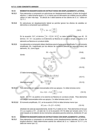 N.T.E. E.060 CONCRETO ARMADO
81
10.12 MOMENTOS MAGNIFICADOS EN ESTRUCTURAS SIN DESPLAZAMIENTO LATERAL
10.12.1 Para elementos a compresión en estructuras sin desplazamiento lateral, el factor de longitud
efectiva, k, debe tomarse igual a 1,0, a menos que se demuestre por análisis que se justifica
utilizar un valor más bajo. El cálculo de k debe basarse en los valores de Ec e I dados en
10.11.1.
10.12.2 En estructuras sin desplazamiento lateral se permite ignorar los efectos de esbeltez en
elementos a compresión que satisfacen:
1
2
34 12
k u M
r M
 
 
 
 
(10-7)
En la ecuación 10-7, el término  
1 2
34 12 /
M M

 
  no debe tomarse mayor que 40. El
término 1 2
/
M M es positivo si el elemento se flexiona en curvatura simple y negativo si el
elemento se flexiona en curvatura doble.
10.12.3 Los elementos a compresión deben diseñarse para la fuerza axial amplificada Pu y el momento
amplificado Mu, magnificado por los efectos de curvatura (efectos de segundo orden) del
elemento, Mc, como sigue:
2
Mc ns M
  (10-8)
donde:
δ 1,0
1
0,75
Cm
ns
Pu
Pc
 

(10-9)
 
2
2
π EI
Pc
k u
 (10-10)
EI debe tomarse como:
 
0,2
1
Ec Ig Es Ise
EI
d


 
(10-11)
Alternativamente:
0,4
1 β
Ec Ig
EI
d


(10-12)
10.12.3.1 Para elementos sin cargas transversales entre sus apoyos, Cm debe tomarse como:
1
2
0,6 0,4 0,4
M
Cm
M
 
  
 
 
(10-13)
donde 1/ 2
M M es positivo si la columna se flexiona en curvatura simple. Para elementos
con cargas transversales entre sus apoyos, Cm debe tomarse como 1,0.
10.12.3.2 El momento amplificado, M 2, en la ecuación (10-8) no debe tomarse menor que
 
2 min
, 15 0,03
M Pu h
  (10-14)
alrededor de cada eje separadamente, donde 15 y h están en mm. Para elementos en los que
M 2,min supera a M 2 , el valor de Cm en la ecuación (10-13) debe ser tomado como 1,0 o
estar basado en la relación de los momentos calculados para los extremos, dividiendo M1 por
M 2 .
10.13 MOMENTOS MAGNIFICADOS EN ESTRUCTURAS CON DESPLAZAMIENTO LATERAL
10.13.1 Para elementos a compresión no arriostrados contra desplazamientos laterales, el factor de
longitud efectiva k debe determinarse usando los valores de Ec e I dados en 10.11.1 y no
debe ser menor que 1,0.
 