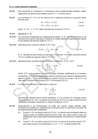N.T.E. E.060 CONCRETO ARMADO
82
10.13.2 Para elementos en compresión no arriostrados contra desplazamientos laterales, pueden
despreciarse los efectos de la esbeltez cuando /
u
k r es menor que 22.
10.13.3 Los momentos M 1 y M 2 en los extremos de un elemento individual a compresión deben
tomarse como:
1 1 1
δ
ns s
M M s M
  (10-15)
2 2 2
δ
ns s
M M s M
  (10-16)
donde 1
δ s
s M y 2
δ s
s M deben calcularse de acuerdo con 10.13.4
10.13.4 Cálculo de δs Ms
10.13.4.1 Los momentos magnificados por desplazamiento lateral, δs Ms , son los momentos en los
extremos de la columna calculados a través de un análisis elástico de segundo orden basado
en las rigideces del elemento dadas en 10.11.1
10.13.4.2 Alternativamente, se permite calcular δs Ms como
1
δ
1
s Ms Ms Ms
Q
 

(10-17)
Si δs calculado de esta manera es mayor que 1,5 entonces δs Ms debe calcularse usando
10.13.4.1 (análisis de segundo orden) ó 10.13.4.3.
10.13.4.3 Alternativamente, se puede calcular el momento magnificado, δs Ms , como:
δ
1
0,75
Ms
s Ms Ms
Pu
Pc
 



(10-18)
donde Pu
 es la sumatoria de todas las cargas verticales amplificadas en el entrepiso
considerado y Pc
 es la sumatoria para todas las columnas que resisten el desplazamiento
lateral en un piso. Pc se calcula usando la ecuación (10-10) con el valor k de 10.13.1 y el
valor para EI obtenido de la ecuación (10-11) o la ecuación (10-12).
10.13.5 Si un elemento individual en compresión cumple con:
35
u
r Pu
f c Ag


(10-19)
éste debe ser diseñado para la fuerza amplificada Pu y el momento Mc calculado usando
10.12.3 en donde M 1 y M 2 se calculan de acuerdo con 10.13.3, d según se definió para la
combinación de cargas considerada, y k según lo definido en 10.12.1
10.13.6 Adicionalmente a las combinaciones de carga que incluyen cargas laterales, debe
considerarse la resistencia y estabilidad de la estructura como un todo frente a la acción de
las cargas gravitacionales amplificadas.
(a) Cuando δs Ms se calcula a partir de 10.13.4.1, la relación entre la deflexión lateral de
segundo orden y la deflexión lateral de primer orden, para carga muerta y carga viva
amplificadas más la carga lateral amplificada aplicada a la estructura, no debe exceder
de 2,5.
(b) Cuando δs Ms se calcula a partir de 10.13.4.2, el valor de Q calculado usando Pu

para carga muerta y viva amplificadas (1,4 CM + 1,7 CV ) no debe exceder 0,60.
 