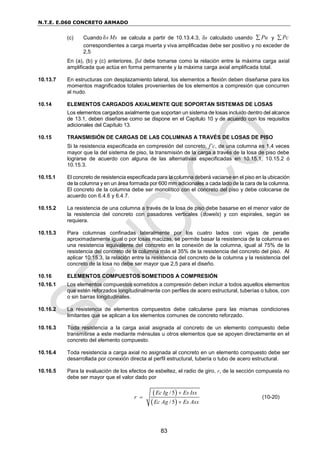 N.T.E. E.060 CONCRETO ARMADO
83
(c) Cuando δs Ms se calcula a partir de 10.13.4.3, δs calculado usando Pu
 y Pc

correspondientes a carga muerta y viva amplificadas debe ser positivo y no exceder de
2,5
En (a), (b) y (c) anteriores, d debe tomarse como la relación entre la máxima carga axial
amplificada que actúa en forma permanente y la máxima carga axial amplificada total.
10.13.7 En estructuras con desplazamiento lateral, los elementos a flexión deben diseñarse para los
momentos magnificados totales provenientes de los elementos a compresión que concurren
al nudo.
10.14 ELEMENTOS CARGADOS AXIALMENTE QUE SOPORTAN SISTEMAS DE LOSAS
Los elementos cargados axialmente que soportan un sistema de losas incluido dentro del alcance
de 13.1, deben diseñarse como se dispone en el Capítulo 10 y de acuerdo con los requisitos
adicionales del Capítulo 13.
10.15 TRANSMISIÓN DE CARGAS DE LAS COLUMNAS A TRAVÉS DE LOSAS DE PISO
Si la resistencia especificada en compresión del concreto, f’c, de una columna es 1,4 veces
mayor que la del sistema de piso, la transmisión de la carga a través de la losa de piso debe
lograrse de acuerdo con alguna de las alternativas especificadas en 10.15.1, 10.15.2 ó
10.15.3.
10.15.1 El concreto de resistencia especificada para la columna deberá vaciarse en el piso en la ubicación
de la columna y en un área formada por 600 mm adicionales a cada lado de la cara de la columna.
El concreto de la columna debe ser monolítico con el concreto del piso y debe colocarse de
acuerdo con 6.4.6 y 6.4.7.
10.15.2 La resistencia de una columna a través de la losa de piso debe basarse en el menor valor de
la resistencia del concreto con pasadores verticales (dowels) y con espirales, según se
requiera.
10.15.3 Para columnas confinadas lateralmente por los cuatro lados con vigas de peralte
aproximadamente igual o por losas macizas, se permite basar la resistencia de la columna en
una resistencia equivalente del concreto en la conexión de la columna, igual al 75% de la
resistencia del concreto de la columna más el 35% de la resistencia del concreto del piso. Al
aplicar 10.15.3, la relación entre la resistencia del concreto de la columna y la resistencia del
concreto de la losa no debe ser mayor que 2,5 para el diseño.
10.16 ELEMENTOS COMPUESTOS SOMETIDOS A COMPRESIÓN
10.16.1 Los elementos compuestos sometidos a compresión deben incluir a todos aquellos elementos
que estén reforzados longitudinalmente con perfiles de acero estructural, tuberías o tubos, con
o sin barras longitudinales.
10.16.2 La resistencia de elementos compuestos debe calcularse para las mismas condiciones
limitantes que se aplican a los elementos comunes de concreto reforzado.
10.16.3 Toda resistencia a la carga axial asignada al concreto de un elemento compuesto debe
transmitirse a este mediante ménsulas u otros elementos que se apoyen directamente en el
concreto del elemento compuesto.
10.16.4 Toda resistencia a carga axial no asignada al concreto en un elemento compuesto debe ser
desarrollada por conexión directa al perfil estructural, tubería o tubo de acero estructural.
10.16.5 Para la evaluación de los efectos de esbeltez, el radio de giro, r, de la sección compuesta no
debe ser mayor que el valor dado por
 
 
/ 5
/ 5
Ec Ig Es Isx
r
Ec Ag Es Asx



(10-20)
 