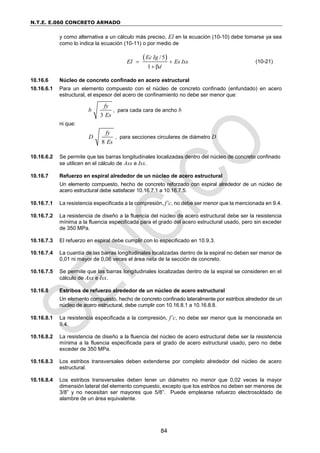 N.T.E. E.060 CONCRETO ARMADO
84
y como alternativa a un cálculo más preciso, EI en la ecuación (10-10) debe tomarse ya sea
como lo indica la ecuación (10-11) o por medio de
 
/5
1 βd
Ec Ig
EI Es Isx
 

(10-21)
10.16.6 Núcleo de concreto confinado en acero estructural
10.16.6.1 Para un elemento compuesto con el núcleo de concreto confinado (enfundado) en acero
estructural, el espesor del acero de confinamiento no debe ser menor que:
3
fy
b
Es
, para cada cara de ancho b
ni que:
8
fy
D
Es
, para secciones circulares de diámetro D
10.16.6.2 Se permite que las barras longitudinales localizadas dentro del núcleo de concreto confinado
se utilicen en el cálculo de Asx e Isx.
10.16.7 Refuerzo en espiral alrededor de un núcleo de acero estructural
Un elemento compuesto, hecho de concreto reforzado con espiral alrededor de un núcleo de
acero estructural debe satisfacer 10.16.7.1 a 10.16.7.5.
10.16.7.1 La resistencia especificada a la compresión, f’c, no debe ser menor que la mencionada en 9.4.
10.16.7.2 La resistencia de diseño a la fluencia del núcleo de acero estructural debe ser la resistencia
mínima a la fluencia especificada para el grado del acero estructural usado, pero sin exceder
de 350 MPa.
10.16.7.3 El refuerzo en espiral debe cumplir con lo especificado en 10.9.3.
10.16.7.4 La cuantía de las barras longitudinales localizadas dentro de la espiral no deben ser menor de
0,01 ni mayor de 0,06 veces el área neta de la sección de concreto.
10.16.7.5 Se permite que las barras longitudinales localizadas dentro de la espiral se consideren en el
cálculo de Asx e Isx.
10.16.8 Estribos de refuerzo alrededor de un núcleo de acero estructural
Un elemento compuesto, hecho de concreto confinado lateralmente por estribos alrededor de un
núcleo de acero estructural, debe cumplir con 10.16.8.1 a 10.16.8.8.
10.16.8.1 La resistencia especificada a la compresión, f’c, no debe ser menor que la mencionada en
9.4.
10.16.8.2 La resistencia de diseño a la fluencia del núcleo de acero estructural debe ser la resistencia
mínima a la fluencia especificada para el grado de acero estructural usado, pero no debe
exceder de 350 MPa.
10.16.8.3 Los estribos transversales deben extenderse por completo alrededor del núcleo de acero
estructural.
10.16.8.4 Los estribos transversales deben tener un diámetro no menor que 0,02 veces la mayor
dimensión lateral del elemento compuesto, excepto que los estribos no deben ser menores de
3/8” y no necesitan ser mayores que 5/8”. Puede emplearse refuerzo electrosoldado de
alambre de un área equivalente.
 