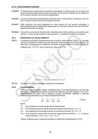 N.T.E. E.060 CONCRETO ARMADO
85
10.16.8.5 El espaciamiento vertical entre los estribos transversales no debe exceder de la mitad de la
menor dimensión lateral del elemento compuesto, de 48 veces el diámetro de los estribos ni
de 16 veces el diámetro de las barras longitudinales.
10.16.8.6 La cuantía de las barras longitudinales colocadas dentro de los estribos no debe ser menor de
0,01 ni mayor de 0,06 veces al área neta del concreto.
10.16.8.7 Debe colocarse una barra longitudinal en cada esquina de una sección rectangular y
adicionalmente barras longitudinales espaciadas a no más de la mitad de la menor dimensión
lateral del elemento compuesto.
10.16.8.8 Se permite que las barras longitudinales colocadas dentro de los estribos se consideren para
calcular Asx para resistencia pero no para calcular Isx al evaluar los efectos de esbeltez.
10.17 RESISTENCIA AL APLASTAMIENTO
10.17.1 La resistencia de diseño al aplastamiento del concreto no debe exceder (0,85 f’c A1) excepto
cuando la superficie de soporte sea más ancha en todos los lados que el área cargada. En
este caso se permite que la resistencia de diseño al aplastamiento en el área cargada se
multiplique por 2 1
/
A A , pero no más que 2 (figura 10.17.1).
Fig. 10.17.1 Áreas de aplastamiento A1 y A2.
10.17.2 El numeral 10.17 no es aplicable a anclajes de postensado.
10.18 FLEXIÓN BIAXIAL
Cuando las columnas están sujetas simultáneamente a momentos flectores en sus dos ejes
principales, el diseño deberá hacerse a partir de las hipótesis y principios dados en 10.2 y 10.3.
Alternativamente se podrá usar la siguiente ecuación aproximada, aplicable a columnas
cuadradas o rectangulares con armadura longitudinal simétrica.
1 1 1 1
Pn Pnx Pny Pon
   (10-22)
donde :
Pn es la resistencia nominal a carga axial en flexión biaxial.
Pnx es la resistencia nominal bajo la acción de momento únicamente en X (ey = 0).
Pny es la resistencia nominal bajo la acción de momento únicamente en Y (ex = 0).
Pon es la resistencia nominal bajo la acción de carga axial únicamente (ex = ey = 0) que se
calcula mediante: 0,85 ( )
f c Ag Ast fy Ast
  
Deberá verificarse que la resistencia de diseño no exceda de lo especificado en 10.3.6.
 