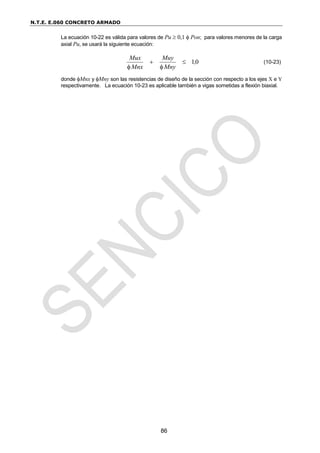 N.T.E. E.060 CONCRETO ARMADO
86
La ecuación 10-22 es válida para valores de Pu  0,1  Pon; para valores menores de la carga
axial Pu, se usará la siguiente ecuación:
0
1,
Mny
Muy
Mnx
Mux




(10-23)
donde Mnx y Mny son las resistencias de diseño de la sección con respecto a los ejes X e Y
respectivamente. La ecuación 10-23 es aplicable también a vigas sometidas a flexión biaxial.
 