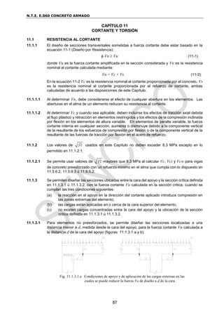 N.T.E. E.060 CONCRETO ARMADO
87
CAPÍTULO 11
CORTANTE Y TORSIÓN
11.1 RESISTENCIA AL CORTANTE
11.1.1 El diseño de secciones transversales sometidas a fuerza cortante debe estar basado en la
ecuación 11-1 (Diseño por Resistencia):
 Vn  Vu (11-1)
donde Vu es la fuerza cortante amplificada en la sección considerada y Vn es la resistencia
nominal al cortante calculada mediante:
Vn = Vc + Vs (11-2)
En la ecuación 11-2 Vc es la resistencia nominal al cortante proporcionada por el concreto, Vs
es la resistencia nominal al cortante proporcionada por el refuerzo de cortante, ambas
calculadas de acuerdo a las disposiciones de este Capítulo.
11.1.1.1 Al determinar Vn, debe considerarse el efecto de cualquier abertura en los elementos. Las
aberturas en el alma de un elemento reducen su resistencia al cortante.
11.1.1.2 Al determinar Vc y cuando sea aplicable, deben incluirse los efectos de tracción axial debida
al flujo plástico y retracción en elementos restringidos y los efectos de la compresión inclinada
por flexión en los elementos de altura variable. En elementos de peralte variable, la fuerza
cortante interna en cualquier sección, aumenta o disminuye debido a la componente vertical
de la resultante de los esfuerzos de compresión por flexión o de la componente vertical de la
resultante de las fuerzas de tracción por flexión en el acero de refuerzo.
11.1.2 Los valores de f c
 usados en este Capítulo no deben exceder 8,3 MPa excepto en lo
permitido en 11.1.2.1.
11.1.2.1 Se permite usar valores de f c
 mayores que 8,3 MPa al calcular Vc, Vci y Vcw para vigas
de concreto preesforzado con un refuerzo mínimo en el alma que cumpla con lo dispuesto en
11.5.6.2, 11.5.6.3 ú 11.6.5.2.
11.1.3 Se permiten diseñar las secciones ubicadas entre la cara del apoyo y la sección crítica definida
en 11.1.3.1 ú 11.1.3.2, con la fuerza cortante Vu calculada en la sección critica, cuando se
cumplan las tres condiciones siguientes:
(a) la reacción en el apoyo en la dirección del cortante aplicado introduce compresión en
las zonas extremas del elemento,
(b) las cargas están aplicadas en o cerca de la cara superior del elemento,
(c) no existen cargas concentradas entre la cara del apoyo y la ubicación de la sección
crítica definida en 11.1.3.1 ú 11.1.3.2.
11.1.3.1 Para elementos no preesforzados, se permite diseñar las secciones localizadas a una
distancia menor a d, medida desde la cara del apoyo, para la fuerza cortante Vu calculada a
la distancia d de la cara del apoyo (figuras 11.1.3.1 a y b).
Fig. 11.1.3.1.a Condiciones de apoyo y de aplicación de las cargas externas en las
cuales se puede reducir la fuerza Vu de diseño a d de la cara.
 