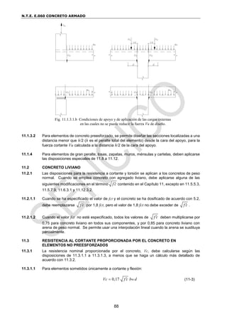 N.T.E. E.060 CONCRETO ARMADO
88
11.1.3.2 Para elementos de concreto preesforzado, se permite diseñar las secciones localizadas a una
distancia menor que h/2 (h es el peralte total del elemento) desde la cara del apoyo, para la
fuerza cortante Vu calculada a la distancia h/2 de la cara del apoyo.
11.1.4 Para elementos de gran peralte, losas, zapatas, muros, ménsulas y cartelas, deben aplicarse
las disposiciones especiales de 11.8 a 11.12.
11.2 CONCRETO LIVIANO
11.2.1 Las disposiciones para la resistencia a cortante y torsión se aplican a los concretos de peso
normal. Cuando se emplea concreto con agregado liviano, debe aplicarse alguna de las
siguientes modificaciones en el término f c
 contenido en el Capítulo 11, excepto en 11.5.5.3,
11.5.7.9, 11.6.3.1 y 11.12.3.2.
11.2.1.1 Cuando se ha especificado el valor de fct y el concreto se ha dosificado de acuerdo con 5.2,
debe reemplazarse f c
 por 1,8 fct, pero el valor de 1,8 fct no debe exceder de f c
 .
11.2.1.2 Cuando el valor fct no esté especificado, todos los valores de f c
 deben multiplicarse por
0,75 para concreto liviano en todos sus componentes, y por 0,85 para concreto liviano con
arena de peso normal. Se permite usar una interpolación lineal cuando la arena se sustituya
parcialmente.
11.3 RESISTENCIA AL CORTANTE PROPORCIONADA POR EL CONCRETO EN
ELEMENTOS NO PREESFORZADOS
11.3.1 La resistencia nominal proporcionada por el concreto, Vc, debe calcularse según las
disposiciones de 11.3.1.1 a 11.3.1.3, a menos que se haga un cálculo más detallado de
acuerdo con 11.3.2.
11.3.1.1 Para elementos sometidos únicamente a cortante y flexión:
0,17 w
Vc f c b d

 (11-3)
Fig. 11.1.3.1.b Condiciones de apoyo y de aplicación de las cargas externas
en las cuales no se puede reducir la fuerza Vu de diseño.
 
