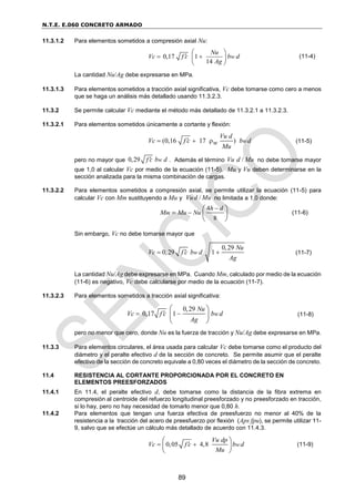 N.T.E. E.060 CONCRETO ARMADO
89
11.3.1.2 Para elementos sometidos a compresión axial Nu:
0,17 1
14
w
Nu
Vc f c b d
Ag
 

 
 
 
(11-4)
La cantidad Nu/Ag debe expresarse en MPa.
11.3.1.3 Para elementos sometidos a tracción axial significativa, Vc debe tomarse como cero a menos
que se haga un análisis más detallado usando 11.3.2.3.
11.3.2 Se permite calcular Vc mediante el método más detallado de 11.3.2.1 a 11.3.2.3.
11.3.2.1 Para elementos sometidos únicamente a cortante y flexión:
(0,16 17 ) w
Vu d
Vc f c b d
w
Mu

   (11-5)
pero no mayor que 0,29 w
f c b d
 . Además el término /
Vu d Mu no debe tomarse mayor
que 1,0 al calcular Vc por medio de la ecuación (11-5). Mu y Vu deben determinarse en la
sección analizada para la misma combinación de cargas.
11.3.2.2 Para elementos sometidos a compresión axial, se permite utilizar la ecuación (11-5) para
calcular Vc con Mm sustituyendo a Mu y /
Vud Mu no limitada a 1,0 donde:
4
8
m
h d
M Mu Nu


 
  
 
(11-6)
Sin embargo, Vc no debe tomarse mayor que
0,29
0,29 1
w
Nu
Vc f c b d
Ag

  (11-7)
La cantidad Nu/Ag debe expresarse en MPa. Cuando Mm, calculado por medio de la ecuación
(11-6) es negativo, Vc debe calcularse por medio de la ecuación (11-7).
11.3.2.3 Para elementos sometidos a tracción axial significativa:
0,29
0,17 1 w
Nu
Vc f c b d
Ag

 
 
 
 
(11-8)
pero no menor que cero, donde Nu es la fuerza de tracción y Nu/Ag debe expresarse en MPa.
11.3.3 Para elementos circulares, el área usada para calcular Vc debe tomarse como el producto del
diámetro y el peralte efectivo d de la sección de concreto. Se permite asumir que el peralte
efectivo de la sección de concreto equivale a 0,80 veces el diámetro de la sección de concreto.
11.4 RESISTENCIA AL CORTANTE PROPORCIONADA POR EL CONCRETO EN
ELEMENTOS PREESFORZADOS
11.4.1 En 11.4, el peralte efectivo d, debe tomarse como la distancia de la fibra extrema en
compresión al centroide del refuerzo longitudinal preesforzado y no preesforzado en tracción,
si lo hay, pero no hay necesidad de tomarlo menor que 0,80 h.
11.4.2 Para elementos que tengan una fuerza efectiva de preesfuerzo no menor al 40% de la
resistencia a la tracción del acero de preesfuerzo por flexión (Aps fpu), se permite utilizar 11-
9, salvo que se efectúe un cálculo más detallado de acuerdo con 11.4.3.
0,05 4,8 w
Vu dp
Vc f c b d
Mu

 
 
 
 
(11-9)
 